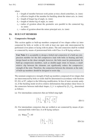 16.1-45
Specification for Structural Steel Buildings, August 1, 2022
American Institute of Steel Construction
where
L = length of member between work points at truss chord centerlines, in. (mm)
Lc = effective length of the member for buckling about the minor axis, in. (mm)
bl = length of longer leg of angle, in. (mm)
bs = length of shorter leg of angle, in. (mm)
ra = 
radius of gyration about the geometric axis parallel to the connected leg,
in. (mm)
rz = radius of gyration about the minor principal axis, in. (mm)
E6. BUILT-UP MEMBERS
1. Compressive Strength
This section applies to built-up members composed of two shapes either (a) inter-
connected by bolts or welds or (b) with at least one open side interconnected by
perforated cover plates or lacing with tie plates. The end connection shall be welded
or connected by means of pretensioned bolts with Class A or B faying surfaces.
User Note: It is acceptable to design a bolted end connection of a built-up com-
pression member for the full compressive load with bolts in bearing and bolt
design based on the shear strength; however, the bolts must be pretensioned. In
built-up compression members, such as double-angle struts in trusses, a small
relative slip between the elements can significantly reduce the compressive
strength of the strut. Therefore, the connection between the elements at the ends
of built-up members should be designed to resist slip.
The nominal compressive strength of built-up members composed of two shapes that
are interconnected by bolts or welds shall be determined in accordance with Sections
E3, E4, or E7, subject to the following modification. In lieu of more accurate analy-
sis, if the buckling mode involves relative deformations that produce shear forces in
the connectors between individual shapes, L r
c is replaced by L r
c m
( ) , determined
as follows:
(a) For intermediate connectors that are bolted snug-tight
L
r
L
r
a
r
c
m
c
o i





 =





 +






2 2
(E6-1)
(b)	
For intermediate connectors that are welded or are connected by means of pre-
tensioned bolts with Class A or B faying surfaces
(1) When
a
ri
≤ 40
L
r
L
r
c
m
c
o





 =





 (E6-2a)
Sect. E6.] BUILT-UP MEMBERS
Part 16.1 A-F (001-074).indd 45
Part 16.1 A-F (001-074).indd 45 2023-01-29 11:50 AM
2023-01-29 11:50 AM
 