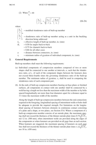 16.1-46
Specification for Structural Steel Buildings, August 1, 2022
American Institute of Steel Construction
(2) When
a
ri
 40
L
r
L
r
K a
r
c
m
c
o
i
i





 =





 +






2 2
(E6-2b)
where
L
r
c
m





 = modified slenderness ratio of built-up member
L
r
c
o





 = 
slenderness ratio of built-up member acting as a unit in the buckling
direction being addressed
Lc = effective length of built-up member, in. (mm)
Ki = 0.50 for angles back-to-back
=
0.75 for channels back-to-back
=
0.86 for all other cases
a = distance between connectors, in. (mm)
ri = minimum radius of gyration of individual component, in. (mm)
2. General Requirements
Built-up members shall meet the following requirements:
(a)	
Individual components of compression members composed of two or more
shapes shall be connected to one another at intervals, a, such that the slender-
ness ratio, a ri , of each of the component shapes between the fasteners does
not exceed three-fourths times the governing slenderness ratio of the built-up
member. The minimum radius of gyration, ri, shall be used in computing the
slenderness ratio of each component part.
(b)	
At the ends of built-up compression members bearing on base plates or finished
surfaces, all components in contact with one another shall be connected by a
weld having a length not less than the maximum width of the member or by bolts
spaced longitudinally not more than four diameters apart for a distance equal to
12 times the maximum width of the member.
Along the length of built-up compression members between the end connections
required in the foregoing, longitudinal spacing of intermittent welds or bolts shall
be adequate to provide the required strength. For limitations on the longitu-
dinal spacing of fasteners between elements in continuous contact consisting
of a plate and a shape, or two plates, see Section J3.6. Where a component of a
built-up compression member consists of an outside plate, the maximum spac-
ing shall not exceed the thickness of the thinner outside plate times 0 75
. /
E Fy ,
nor 12 in. (300 mm), when intermittent welds are provided along the edges of
the components or when fasteners are provided on all gage lines at each section.
When fasteners are staggered, the maximum spacing of fasteners on each gage
line shall not exceed the thickness of the thinner outside plate times 1 12
. /
E Fy ,
nor 18 in. (450 mm).
BUILT-UP MEMBERS [Sect. E6.
Part 16.1 A-F (001-074).indd 46
Part 16.1 A-F (001-074).indd 46 2023-01-10 7:31 PM
2023-01-10 7:31 PM
 