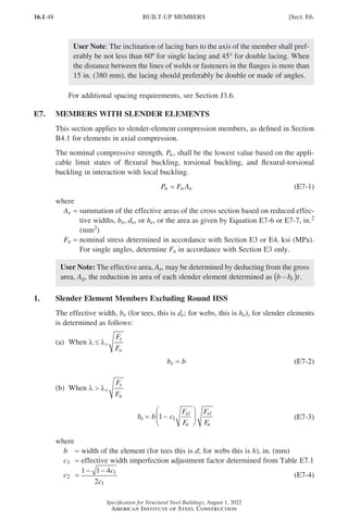 16.1-48
Specification for Structural Steel Buildings, August 1, 2022
American Institute of Steel Construction
User Note: The inclination of lacing bars to the axis of the member shall pref-
erably be not less than 60º for single lacing and 45° for double lacing. When
the distance between the lines of welds or fasteners in the flanges is more than
15 in. (380 mm), the lacing should preferably be double or made of angles.
For additional spacing requirements, see Section J3.6.
E7. MEMBERS WITH SLENDER ELEMENTS
This section applies to slender-element compression members, as defined in Section
B4.1 for elements in axial compression.
The nominal compressive strength, Pn, shall be the lowest value based on the appli-
cable limit states of flexural buckling, torsional buckling, and flexural-torsional
buckling in interaction with local buckling.
Pn = Fn Ae (E7-1)
where
Ae = 
summation of the effective areas of the cross section based on reduced effec-
tive widths, be, de, or he, or the area as given by Equation E7-6 or E7-7, in.2
(mm2)
Fn = 
nominal stress determined in accordance with Section E3 or E4, ksi (MPa).
For single angles, determine Fn in accordance with Section E3 only.
User Note: The effective area, Ae, may be determined by deducting from the gross
area, Ag, the reduction in area of each slender element determined as b b t
e
–
( ) .
1. Slender Element Members Excluding Round HSS
The effective width, be (for tees, this is de; for webs, this is he), for slender elements
is determined as follows:
(a) When λ λ
≤ r
y
n
F
F
be = b (E7-2)
(b) When λ λ
 r
y
n
F
F
b b c
F
F
F
F
e
el
n
el
n
= −






1 1 (E7-3)
where
b = width of the element (for tees this is d; for webs this is h), in. (mm)
c1 = effective width imperfection adjustment factor determined from Table E7.1
c2 =
1 1 4
2
1
1
− − c
c
(E7-4)
BUILT-UP MEMBERS [Sect. E6.
Part 16.1 A-F (001-074).indd 48
Part 16.1 A-F (001-074).indd 48 2023-01-10 7:31 PM
2023-01-10 7:31 PM
 