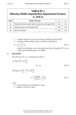 16.1-49
Specification for Structural Steel Buildings, August 1, 2022
American Institute of Steel Construction
TABLE E7.1
Effective Width Imperfection Adjustment Factors,
c1 and c2
Case Slender Element c1 c2
(a) Stiffened elements except walls of square and rectangular HSS 0.18 1.31
(b) Walls of square and rectangular HSS 0.20 1.38
(c) All other elements 0.22 1.49
λ = width-to-thickness ratio for the element as defined in Section B4.1
λr = limiting width-to-thickness ratio as defined in Table B4.1a
Fel = c F
r
y
2
2
λ
λ





 (E7-5)
=

elastic local buckling stress determined according to Equation E7-5 or an
elastic local buckling analysis, ksi (MPa)
2. Round HSS
The effective area, Ae, is determined as follows:
(a) When
D
t
E
Fy
≤ 0 11
.
Ae = Ag (E7-6)
(b) When 0 11 0 45
. .
E
F
D
t
E
F
y y
 
A
E
F D t
A
e
y
g
= +






0 038 2
3
.
( / )
(E7-7)
where
D = outside diameter of round HSS, in. (mm)
t = thickness of wall, in. (mm)
Sect. E7.] MEMBERS WITH SLENDER ELEMENTS
Part 16.1 A-F (001-074).indd 49
Part 16.1 A-F (001-074).indd 49 2023-01-10 7:31 PM
2023-01-10 7:31 PM
 