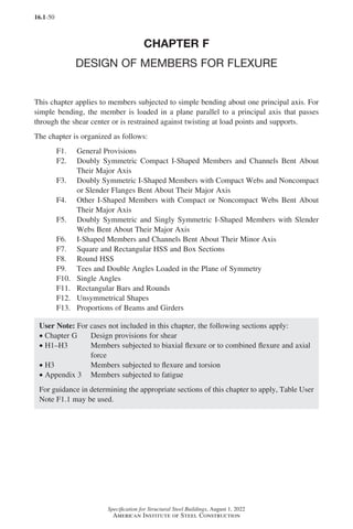 16.1-50
Specification for Structural Steel Buildings, August 1, 2022
American Institute of Steel Construction
CHAPTER F
DESIGN OF MEMBERS FOR FLEXURE
This chapter applies to members subjected to simple bending about one principal axis. For
simple bending, the member is loaded in a plane parallel to a principal axis that passes
through the shear center or is restrained against twisting at load points and supports.
The chapter is organized as follows:
F1. General Provisions
F2.	
Doubly Symmetric Compact I-Shaped Members and Channels Bent About
Their Major Axis
F3.	
Doubly Symmetric I-Shaped Members with Compact Webs and Noncompact
or Slender Flanges Bent About Their Major Axis
F4.	
Other I-Shaped Members with Compact or Noncompact Webs Bent About
Their Major Axis
F5.	
Doubly Symmetric and Singly Symmetric I-Shaped Members with Slender
Webs Bent About Their Major Axis
F6. I-Shaped Members and Channels Bent About Their Minor Axis
F7. Square and Rectangular HSS and Box Sections
F8. Round HSS
F9. Tees and Double Angles Loaded in the Plane of Symmetry
F10. Single Angles
F11. Rectangular Bars and Rounds
F12. Unsymmetrical Shapes
F13. Proportions of Beams and Girders
User Note: For cases not included in this chapter, the following sections apply:
• Chapter G Design provisions for shear
• H1–H3	
Members subjected to biaxial flexure or to combined flexure and axial
force
• H3 Members subjected to flexure and torsion
• Appendix 3 Members subjected to fatigue
For guidance in determining the appropriate sections of this chapter to apply, Table User
Note F1.1 may be used.
Part 16.1 A-F (001-074).indd 50
Part 16.1 A-F (001-074).indd 50 2023-01-10 7:31 PM
2023-01-10 7:31 PM
 