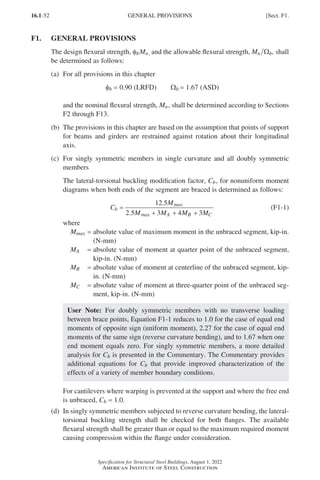 16.1-52
Specification for Structural Steel Buildings, August 1, 2022
American Institute of Steel Construction
F1. GENERAL PROVISIONS
The design flexural strength, fbMn, and the allowable flexural strength, Mn b
Ω , shall
be determined as follows:
(a) For all provisions in this chapter
φb = 0.90 (LRFD)   Ωb = 1.67 (ASD)
and the nominal flexural strength, Mn, shall be determined according to Sections
F2 through F13.
(b)	
The provisions in this chapter are based on the assumption that points of support
for beams and girders are restrained against rotation about their longitudinal
axis.
(c)	
For singly symmetric members in single curvature and all doubly symmetric
members
The lateral-torsional buckling modification factor, Cb, for nonuniform moment
diagrams when both ends of the segment are braced is determined as follows:
C
M
M M M M
b
max
max A B C
=
+ + +
12 5
2 5 3 4 3
.
.
(F1-1)
where
Mmax = 
absolute value of maximum moment in the unbraced segment, kip-in.
(N-mm)
MA = 
absolute value of moment at quarter point of the unbraced segment,
kip-in. (N-mm)
MB = 
absolute value of moment at centerline of the unbraced segment, kip-
in. (N-mm)
MC = 
absolute value of moment at three-quarter point of the unbraced seg-
ment, kip-in. (N-mm)
User Note: For doubly symmetric members with no transverse loading
between brace points, Equation F1-1 reduces to 1.0 for the case of equal end
moments of opposite sign (uniform moment), 2.27 for the case of equal end
moments of the same sign (reverse curvature bending), and to 1.67 when one
end moment equals zero. For singly symmetric members, a more detailed
analysis for Cb is presented in the Commentary. The Commentary provides
additional equations for Cb that provide improved characterization of the
effects of a variety of member boundary conditions.
For cantilevers where warping is prevented at the support and where the free end
is unbraced, Cb = 1.0.
(d)	
In singly symmetric members subjected to reverse curvature bending, the lateral-
torsional buckling strength shall be checked for both flanges. The available
flexural strength shall be greater than or equal to the maximum required moment
causing compression within the flange under consideration.
GENERAL PROVISIONS [Sect. F1.
Part 16.1 A-F (001-074).indd 52
Part 16.1 A-F (001-074).indd 52 2023-01-10 7:31 PM
2023-01-10 7:31 PM
 