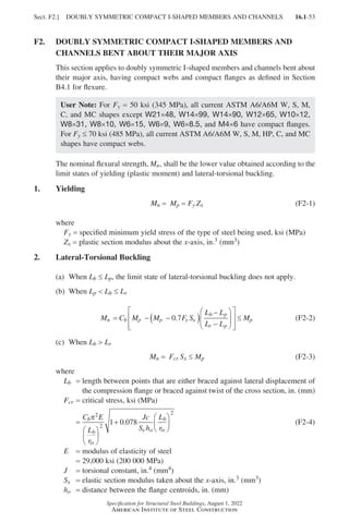 16.1-53
Specification for Structural Steel Buildings, August 1, 2022
American Institute of Steel Construction
F2.	
DOUBLY SYMMETRIC COMPACT I-SHAPED MEMBERS AND
CHANNELS BENT ABOUT THEIR MAJOR AXIS
This section applies to doubly symmetric I-shaped members and channels bent about
their major axis, having compact webs and compact flanges as defined in Section
B4.1 for flexure.
User Note: For Fy = 50 ksi (345 MPa), all current ASTM A6/A6M W, S, M,
C, and MC shapes except W21×48, W14×99, W14×90, W12×65, W10×12,
W8×31, W8×10, W6×15, W6×9, W6×8.5, and M4×6 have compact flanges.
For Fy ≤ 70 ksi (485 MPa), all current ASTM A6/A6M W, S, M, HP, C, and MC
shapes have compact webs.
The nominal flexural strength, Mn, shall be the lower value obtained according to the
limit states of yielding (plastic moment) and lateral-torsional buckling.
1. Yielding
Mn = Mp = Fy Zx (F2-1)
where
Fy = specified minimum yield stress of the type of steel being used, ksi (MPa)
Zx = plastic section modulus about the x-axis, in.3 (mm3)
2. Lateral-Torsional Buckling
(a) When Lb ≤ Lp, the limit state of lateral-torsional buckling does not apply.
(b) When Lp  Lb ≤ Lr		
M C M M F S
L L
L L
M
n b p p y x
b p
r p
p
= − −
( )
−
−














≤
0 7
. (F2-2)
(c) When Lb  Lr		
Mn = Fcr Sx ≤ Mp (F2-3)
where
Lb = 
length between points that are either braced against lateral displacement of
the compression flange or braced against twist of the cross section, in. (mm)
Fcr = critical stress, ksi (MPa)
=
C E
L
r
Jc
S h
L
r
b
b
ts
x o
b
ts
π2
2
2
1 0 078






+






. (F2-4)
E = modulus of elasticity of steel
=
29,000 ksi (200 000 MPa)
J = torsional constant, in.4 (mm4)
Sx = elastic section modulus taken about the x-axis, in.3 (mm3)
ho = distance between the flange centroids, in. (mm)
Sect. F2.] DOUBLY SYMMETRIC COMPACT I-SHAPED MEMBERS AND CHANNELS
Part 16.1 A-F (001-074).indd 53
Part 16.1 A-F (001-074).indd 53 2023-01-10 7:31 PM
2023-01-10 7:31 PM
 