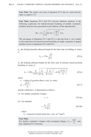 16.1-54
Specification for Structural Steel Buildings, August 1, 2022
American Institute of Steel Construction
User Note: The square root term in Equation F2-4 may be conservatively
taken as equal to 1.0.
User Note: Equations F2-3 and F2-4 provide identical solutions to the
following expression for lateral-torsional buckling of doubly symmetric
members that has been presented in past editions of this Specification:
M C
L
EI GJ
E
L
I C
cr b
b
y
b
y w
= +






π π
2
The advantage of Equations F2-3 and F2-4 is that the form is very similar
to the expression for lateral-torsional buckling of singly symmetric I-shaped
members given in Equations F4-3 and F4-5.
Lp, the limiting laterally unbraced length for the limit state of yielding, in. (mm),
is
L r
E
F
p y
y
=1 76
. (F2-5)
Lr, the limiting unbraced length for the limit state of inelastic lateral-torsional
buckling, in. (mm), is
L r
E
F
Jc
S h
Jc
S h
F
E
r ts
y x o x o
y
= +





 +






1 95
0 7
6 76
0 7
2 2
.
.
.
.
(F2-6)
where
ry = radius of gyration about y-axis, in. (mm)
r
I C
S
ts
y w
x
2
= (F2-7)
and the coefficient c is determined as follows:
(1) For doubly symmetric I-shapes
c = 1 (F2-8a)
(2) For channels 		
c
h I
C
o y
w
=
2
(F2-8b)
where
Iy = moment of inertia about the y-axis, in.4 (mm4)
User Note:
For doubly symmetric I-shapes with rectangular flanges, C
I h
w
y o
=
2
4
, and,
thus, Equation F2-7 becomes
DOUBLY SYMMETRIC COMPACT I-SHAPED MEMBERS AND CHANNELS [Sect. F2.
Part 16.1 A-F (001-074).indd 54
Part 16.1 A-F (001-074).indd 54 2023-01-10 7:31 PM
2023-01-10 7:31 PM
 