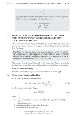 16.1-55
Specification for Structural Steel Buildings, August 1, 2022
American Institute of Steel Construction
r
I h
S
ts
y o
x
2
2
=
rts may be approximated accurately to conservatively as the radius of gyration
of the compression flange plus one-sixth of the web:
r
b
ht
b t
ts
f
w
f f
=
+






12 1
1
6
F3.	
DOUBLY SYMMETRIC I-SHAPED MEMBERS WITH COMPACT
WEBS AND NONCOMPACT OR SLENDER FLANGES BENT
ABOUT THEIR MAJOR AXIS
This section applies to doubly symmetric I-shaped members bent about their major
axis having compact webs and noncompact or slender flanges as defined in Section
B4.1 for flexure.
User Note: The following shapes have noncompact flanges for Fy = 50 ksi (345
MPa): W21×48, W14×99, W14×90, W12×65, W10×12, W8×31, W8×10,
W6×15, W6×9, W6×8.5, and M4×6. All other ASTM A6/A6M W, S, and M
shapes have compact flanges for Fy ≤ 50 ksi (345 MPa).
The nominal flexural strength, Mn, shall be the lower value obtained according to
the limit states of lateral-torsional buckling and compression flange local buckling.
1. Lateral-Torsional Buckling
For lateral-torsional buckling, the provisions of Section F2.2 shall apply.
2. Compression Flange Local Buckling
(a) For sections with noncompact flanges
M M M F S
n p p y x
pf
rf pf
= − −
( )
−
−






0 7
.
λ λ
λ λ
(F3-1)
(b) For sections with slender flanges
M
Ek S
n
c x
=
0 9
2
.
λ
(F3-2)
where
kc =

4
h tw
and shall not be taken as less than 0.35 nor greater than 0.76 for
calculation purposes
h = distance as defined in Section B4.1b, in. (mm)
tw = thickness of the web, in. (mm)
Sect. F3.] DOUBLY SYMMETRIC I-SHAPED MEMBERS WITH COMPACT WEBS
Part 16.1 A-F (001-074).indd 55
Part 16.1 A-F (001-074).indd 55 2023-01-29 11:51 AM
2023-01-29 11:51 AM
 