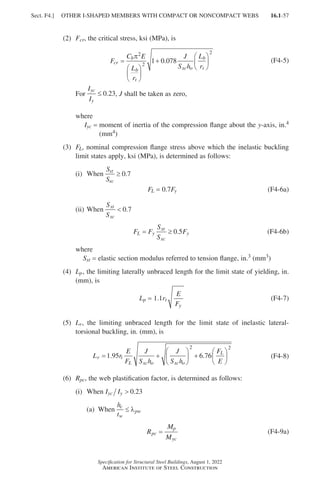 16.1-57
Specification for Structural Steel Buildings, August 1, 2022
American Institute of Steel Construction
(2) Fcr, the critical stress, ksi (MPa), is
F
C E
L
r
J
S h
L
r
cr
b
b
t
xc o
b
t
=






+






π2
2
2
1 0 078
. (F4-5)
For
I
I
yc
y
≤ 0.23, J shall be taken as zero,
where
Iyc = 
moment of inertia of the compression flange about the y-axis, in.4
(mm4)
(3)	
FL, nominal compression flange stress above which the inelastic buckling
limit states apply, ksi (MPa), is determined as follows:
(i) When
S
S
xt
xc
≥ 0 7
.
FL = 0.7Fy (F4-6a)
(ii) When
S
S
xt
xc
 0 7
.
F F
S
S
F
L y
xt
xc
y
= ≥ 0 5
. (F4-6b)
where
Sxt = elastic section modulus referred to tension flange, in.3 (mm3)
(4)	
Lp, the limiting laterally unbraced length for the limit state of yielding, in.
(mm), is
Lp = 1.1rt
F
E
y
(F4-7)
(5)	
Lr, the limiting unbraced length for the limit state of inelastic lateral-
torsional buckling, in. (mm), is			
L r
E
F
J
S h
J
S h
F
E
r t
L xc o xc o
L
= +





 +






1 95 6 76
2 2
. . (F4-8)
(6) Rpc, the web plastification factor, is determined as follows:
(i) When I I
yc y  0 23
.
(a) When
h
t
c
w
pw
≤ λ
R
M
M
pc
p
yc
= (F4-9a)
Sect. F4.] OTHER I-SHAPED MEMBERS WITH COMPACT OR NONCOMPACT WEBS
Part 16.1 A-F (001-074).indd 57
Part 16.1 A-F (001-074).indd 57 2023-01-10 7:31 PM
2023-01-10 7:31 PM
 