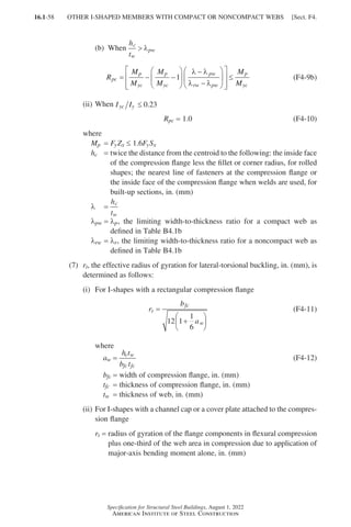 16.1-58
Specification for Structural Steel Buildings, August 1, 2022
American Institute of Steel Construction
(b) When
h
t
c
w
pw
 λ
R
M
M
M
M
M
M
pc
p
yc
p
yc
pw
rw pw
p
yc
= − −






−
−














≤
1
λ λ
λ λ
(F4-9b)
(ii) When I I
yc y ≤ 0 23
.
Rpc = 1.0 (F4-10)
where
Mp = FyZx ≤ 1.6FySx
hc = 
twice the distance from the centroid to the following: the inside face
of the compression flange less the fillet or corner radius, for rolled
shapes; the nearest line of fasteners at the compression flange or
the inside face of the compression flange when welds are used, for
built-up sections, in. (mm)
λ =
h
t
c
w
λpw = 
λp, the limiting width-to-thickness ratio for a compact web as
defined in Table B4.1b
λrw = 
λr, the limiting width-to-thickness ratio for a noncompact web as
defined in Table B4.1b
(7)	
rt, the effective radius of gyration for lateral-torsional buckling, in. (mm), is
determined as follows:
(i) For I-shapes with a rectangular compression flange
r
b
a
t
fc
w
=
+






12 1
1
6
(F4-11)
where
aw =
h t
b t
c w
fc fc
(F4-12)
bfc = width of compression flange, in. (mm)
tfc = thickness of compression flange, in. (mm)
tw = thickness of web, in. (mm)
(ii)	
For I-shapes with a channel cap or a cover plate attached to the compres-
sion flange
rt = 
radius of gyration of the flange components in flexural compression
plus one-third of the web area in compression due to application of
major-axis bending moment alone, in. (mm)
OTHER I-SHAPED MEMBERS WITH COMPACT OR NONCOMPACT WEBS [Sect. F4.
Part 16.1 A-F (001-074).indd 58
Part 16.1 A-F (001-074).indd 58 2023-01-10 7:31 PM
2023-01-10 7:31 PM
 