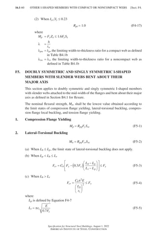 16.1-60
Specification for Structural Steel Buildings, August 1, 2022
American Institute of Steel Construction
(2) When Iyc Iy ≤ 0.23
Rpt = 1.0 (F4-17)
where
Mp = FyZx ≤ 1.6FySx
λ =
h
tw
λpw = 
λp, the limiting width-to-thickness ratio for a compact web as defined
in Table B4.1b
λrw = 
λr, the limiting width-to-thickness ratio for a noncompact web as
defined in Table B4.1b
F5.	
DOUBLY SYMMETRIC AND SINGLY SYMMETRIC I-SHAPED
MEMBERS WITH SLENDER WEBS BENT ABOUT THEIR
MAJOR AXIS
This section applies to doubly symmetric and singly symmetric I-shaped members
with slender webs attached to the mid-width of the flanges and bent about their major
axis as defined in Section B4.1 for flexure.
The nominal flexural strength, Mn, shall be the lowest value obtained according to
the limit states of compression flange yielding, lateral-torsional buckling, compres-
sion flange local buckling, and tension flange yielding.
1. Compression Flange Yielding
Mp = 
Rpg
Fy
Sxc (F5-1)
2. Lateral-Torsional Buckling
Mn = 
Rpg
Fcr
Sxc (F5-2)
(a) When Lb ≤ Lp, the limit state of lateral-torsional buckling does not apply.
(b) When Lp  Lb ≤ Lr
F C F F
L L
L L
F
cr b y y
b p
r p
y
= − ( )
−
−














≤
0 3
. (F5-3)
(c) When Lb  Lr		 		
F
C E
L
r
F
cr
b
b
t
y
=






≤
π2
2 (F5-4)
where		
Lp is defined by Equation F4-7
Lr = πr
E
F
t
y
0 7
.
(F5-5)
OTHER I-SHAPED MEMBERS WITH COMPACT OR NONCOMPACT WEBS [Sect. F4.
Part 16.1 A-F (001-074).indd 60
Part 16.1 A-F (001-074).indd 60 2023-01-10 7:31 PM
2023-01-10 7:31 PM
 