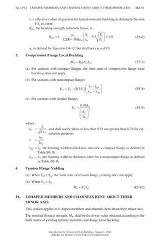 16.1-61
Specification for Structural Steel Buildings, August 1, 2022
American Institute of Steel Construction
rt = 
effective radius of gyration for lateral-torsional buckling as defined in Section
F4, in. (mm)
Rpg, the bending strength reduction factor, is
R
a
a
h
t
E
F
pg
w
w
c
w y
= −
+
−





 ≤
1
1 200 300
5 7 1 0
,
. . (F5-6)
aw is defined by Equation F4-12, but shall not exceed 10
3. Compression Flange Local Buckling
Mn = 
RpgFcrSxc (F5-7)
(a)	
For sections with compact flanges, the limit state of compression flange local
buckling does not apply.						
(b) For sections with noncompact flanges
F F F
cr y y
pf
rf pf
= − ( )
−
−






0 3
.
λ λ
λ λ
(F5-8)
(c) For sections with slender flanges					
F
Ek
b
t
cr
c
f
f
=






0 9
2
2
.
(F5-9)
where
kc =
4
h tw

and shall not be taken as less than 0.35 nor greater than 0.76 for cal-
culation purposes
λ =
b
t
fc
fc
2
λpf = 
λp, the limiting width-to-thickness ratio for a compact flange as defined in
Table B4.1b
λrf = 
λr, the limiting width-to-thickness ratio for a noncompact flange as defined
in Table B4.1b
4. Tension Flange Yielding
(a) When Sxt ≥ Sxc, the limit state of tension flange yielding does not apply.
(b) When Sxt  Sxc
Mn = FySxt (F5-10)
F6.	
I-SHAPED MEMBERS AND CHANNELS BENT ABOUT THEIR
MINOR AXIS
This section applies to I-shaped members and channels bent about their minor axis.
The nominal flexural strength, Mn, shall be the lower value obtained according to the
limit states of yielding (plastic moment) and flange local buckling.
Sect. F6.] I-SHAPED MEMBERS AND CHANNELS BENT ABOUT THEIR MINOR AXIS
Part 16.1 A-F (001-074).indd 61
Part 16.1 A-F (001-074).indd 61 2023-01-10 7:31 PM
2023-01-10 7:31 PM
 