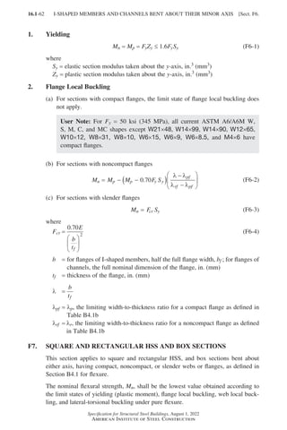 16.1-62
Specification for Structural Steel Buildings, August 1, 2022
American Institute of Steel Construction
1. Yielding
Mn = 
Mp = FyZy ≤ 1.6FySy (F6-1)
where
Sy = elastic section modulus taken about the y-axis, in.3 (mm3)
Zy = plastic section modulus taken about the y-axis, in.3 (mm3)
2. Flange Local Buckling
(a)	
For sections with compact flanges, the limit state of flange local buckling does
not apply.				
User Note: For Fy = 50 ksi (345 MPa), all current ASTM A6/A6M W,
S, M, C, and MC shapes except W21×48, W14×99, W14×90, W12×65,
W10×12, W8×31, W8×10, W6×15, W6×9, W6×8.5, and M4×6 have
compact flanges.
(b) For sections with noncompact flanges
M M M F S
n p p y y
pf
rf pf
= − −
( )
−
−






0 70
.
λ λ
λ λ
(F6-2)
(c) For sections with slender flanges
M F S
n cr y
= (F6-3)
where
Fcr =
0 70
2
. E
b
tf






(F6-4)
b = 
for flanges of I-shaped members, half the full flange width, bf ; for flanges of
channels, the full nominal dimension of the flange, in. (mm)
tf = thickness of the flange, in. (mm)
λ =
b
tf
λpf = 
λp, the limiting width-to-thickness ratio for a compact flange as defined in
Table B4.1b
λrf = 
λr, the limiting width-to-thickness ratio for a noncompact flange as defined
in Table B4.1b
F7. SQUARE AND RECTANGULAR HSS AND BOX SECTIONS
This section applies to square and rectangular HSS, and box sections bent about
either axis, having compact, noncompact, or slender webs or flanges, as defined in
Section B4.1 for flexure.
The nominal flexural strength, Mn, shall be the lowest value obtained according to
the limit states of yielding (plastic moment), flange local buckling, web local buck-
ling, and lateral-torsional buckling under pure flexure.
I-SHAPED MEMBERS AND CHANNELS BENT ABOUT THEIR MINOR AXIS [Sect. F6.
Part 16.1 A-F (001-074).indd 62
Part 16.1 A-F (001-074).indd 62 2023-01-10 7:31 PM
2023-01-10 7:31 PM
 