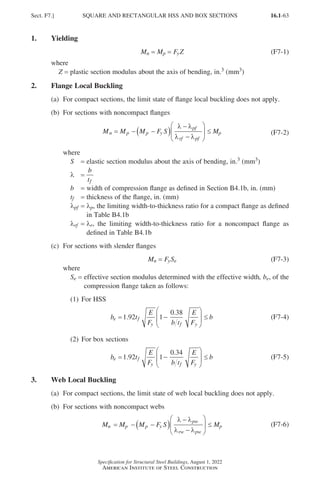 16.1-63
Specification for Structural Steel Buildings, August 1, 2022
American Institute of Steel Construction
1. Yielding
Mn = 
Mp = FyZ (F7-1)
where
Z = plastic section modulus about the axis of bending, in.3 (mm3)
2. Flange Local Buckling
(a) For compact sections, the limit state of flange local buckling does not apply.
(b) For sections with noncompact flanges
M M M F S M
n p p y
pf
rf pf
p
= − −
( )
−
−





 ≤
λ λ
λ λ
(F7-2)
where
S = elastic section modulus about the axis of bending, in.3 (mm3)
λ =
b
tf
b = width of compression flange as defined in Section B4.1b, in. (mm)
tf = thickness of the flange, in. (mm)
λpf = 
λp, the limiting width-to-thickness ratio for a compact flange as defined
in Table B4.1b
λrf = 
λr, the limiting width-to-thickness ratio for a noncompact flange as
defined in Table B4.1b
(c) For sections with slender flanges
Mn = 
FySe (F7-3)
where
Se = 
effective section modulus determined with the effective width, be, of the
compression flange taken as follows:
(1) For HSS
b t
E
F b t
E
F
b
e f
y f y
= −





 ≤
1 92 1
0 38
.
.
(F7-4)
(2) For box sections
b t
E
F b t
E
F
b
e f
y f y
= −





 ≤
1 92 1
0 34
.
.
(F7-5)
3. Web Local Buckling
(a) For compact sections, the limit state of web local buckling does not apply.
(b) For sections with noncompact webs
M M M F S M
n p p y
pw
rw pw
p
= − −
( )
−
−





 ≤
λ λ
λ λ
(F7-6)
Sect. F7.] SQUARE AND RECTANGULAR HSS AND BOX SECTIONS
Part 16.1 A-F (001-074).indd 63
Part 16.1 A-F (001-074).indd 63 2023-01-10 7:31 PM
2023-01-10 7:31 PM
 