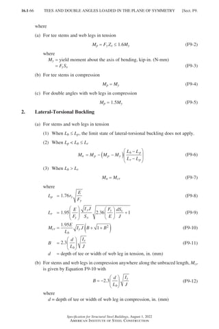 16.1-66
Specification for Structural Steel Buildings, August 1, 2022
American Institute of Steel Construction
where
(a) For tee stems and web legs in tension
Mp = 
Fy
Zx ≤ 1.6My (F9-2)
where
My = yield moment about the axis of bending, kip-in. (N-mm)
=
FySx (F9-3)
(b) For tee stems in compression
Mp = 
My (F9-4)
(c) For double angles with web legs in compression
Mp = 1.5My (F9-5)
2. Lateral-Torsional Buckling
(a) For stems and web legs in tension
(1) When Lb ≤ Lp, the limit state of lateral-torsional buckling does not apply.
(2) When Lp  Lb ≤ Lr
M M M M
L L
L L
n p p y
b p
r p
= − −
( )
−
−





 (F9-6)
(3) When Lb  Lr
Mn = 
Mcr (F9-7)
where
Lp = 1 76
. r
E
F
y
y
(F9-8)
Lr = 1 95 2 36 1
. .
E
F
I J
S
F
E
dS
J
y
y
x
y x











 + (F9-9)
Mcr =
1 95
1 2
. E
L
I J B B
b
y + +
( ) (F9-10)
B = 2 3
.
d
L
I
J
b
y





 (F9-11)
d = depth of tee or width of web leg in tension, in. (mm)
(b)	
For stems and web legs in compression anywhere along the unbraced length, Mcr
is given by Equation F9-10 with
B
d
L
I
J
b
y
= −






2 3
. (F9-12)
where
d = depth of tee or width of web leg in compression, in. (mm)
TEES AND DOUBLE ANGLES LOADED IN THE PLANE OF SYMMETRY [Sect. F9.
Part 16.1 A-F (001-074).indd 66
Part 16.1 A-F (001-074).indd 66 2023-01-10 7:31 PM
2023-01-10 7:31 PM
 
