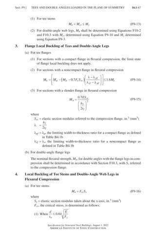 16.1-67
Specification for Structural Steel Buildings, August 1, 2022
American Institute of Steel Construction
(1) For tee stems
Mn = 
Mcr ≤ My (F9-13)
(2)	
For double-angle web legs, Mn shall be determined using Equations F10-2
and F10-3 with Mcr determined using Equation F9-10 and My determined
using Equation F9-3.
3. Flange Local Buckling of Tees and Double-Angle Legs
(a) For tee flanges
(1)	
For sections with a compact flange in flexural compression, the limit state
of flange local buckling does not apply.
(2) For sections with a noncompact flange in flexural compression
M M M F S M
n p p y xc
pf
rf pf
y
= − −
( )
−
−














≤
0 7 1 6
. .
λ λ
λ λ
(F9-14)
(3) For sections with a slender flange in flexural compression
M
ES
b
t
n
xc
f
f
=






0 7
2
2
.
(F9-15)
where
Sxc = elastic section modulus referred to the compression flange, in.3 (mm3)
l =
b
t
f
f
2
lpf = 
lp, the limiting width-to-thickness ratio for a compact flange as defined
in Table B4.1b
lrf = 
lr, the limiting width-to-thickness ratio for a noncompact flange as
defined in Table B4.1b
(b) For double-angle flange legs
	
The nominal flexural strength, Mn, for double angles with the flange legs in com-
pression shall be determined in accordance with Section F10.3, with Sc referred
to the compression flange.
4.	
Local Buckling of Tee Stems and Double-Angle Web Legs in
Flexural Compression
(a) For tee stems
Mn = 
FcrSx (F9-16)
where
Sx = elastic section modulus taken about the x-axis, in.3 (mm3)
Fcr, the critical stress, is determined as follows:
(1) When
d
t
E
F
w y
≤ 0 84
.
Sect. F9.] TEES AND DOUBLE ANGLES LOADED IN THE PLANE OF SYMMETRY
Part 16.1 A-F (001-074).indd 67
Part 16.1 A-F (001-074).indd 67 2023-01-10 7:31 PM
2023-01-10 7:31 PM
 
