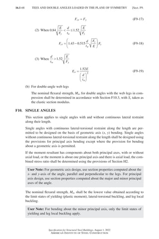 16.1-68
Specification for Structural Steel Buildings, August 1, 2022
American Institute of Steel Construction
Fcr = 
Fy (F9-17)
(2) When 0 84 1 52
. .
E
F
d
t
E
F
y w y
 ≤
F
d
t
F
E
F
cr
w
y
y
= −






1 43 0 515
. . (F9-18)
(3) When
d
t
E
F
w y
1 52
.
F
E
d
t
cr
w
=






1 52
2
.
(F9-19)
(b) For double-angle web legs
	
The nominal flexural strength, Mn, for double angles with the web legs in com-
pression shall be determined in accordance with Section F10.3, with Sc taken as
the elastic section modulus.
F10. SINGLE ANGLES
This section applies to single angles with and without continuous lateral restraint
along their length.
Single angles with continuous lateral-torsional restraint along the length are per-
mitted to be designed on the basis of geometric axis (x, y) bending. Single angles
without continuous lateral-torsional restraint along the length shall be designed using
the provisions for principal axis bending except where the provision for bending
about a geometric axis is permitted.
If the moment resultant has components about both principal axes, with or without
axial load, or the moment is about one principal axis and there is axial load, the com-
bined stress ratio shall be determined using the provisions of Section H2.
User Note: For geometric axis design, use section properties computed about the
x- and y-axis of the angle, parallel and perpendicular to the legs. For principal
axis design, use section properties computed about the major and minor principal
axes of the angle.
The nominal flexural strength, Mn, shall be the lowest value obtained according to
the limit states of yielding (plastic moment), lateral-torsional buckling, and leg local
buckling.
User Note: For bending about the minor principal axis, only the limit states of
yielding and leg local buckling apply.
TEES AND DOUBLE ANGLES LOADED IN THE PLANE OF SYMMETRY [Sect. F9.
Part 16.1 A-F (001-074).indd 68
Part 16.1 A-F (001-074).indd 68 2023-01-10 7:31 PM
2023-01-10 7:31 PM
 