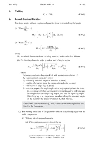 16.1-69
Specification for Structural Steel Buildings, August 1, 2022
American Institute of Steel Construction
1. Yielding
Mn = 1.5My (F10-1)
2. Lateral-Torsional Buckling
For single angles without continuous lateral-torsional restraint along the length
(a) When
M
M
y
cr
≤1 0
. 				
M
M
M
M M
n
y
cr
y y
= −





 ≤
1 92 1 17 1 5
. . . (F10-2)
(b) When
M
M
y
cr
1 0
. 				
M
M
M
M
n
cr
y
cr
= −






0 92
0 17
.
.
(F10-3)
where
Mcr, the elastic lateral-torsional buckling moment, is determined as follows:
(1) For bending about the major principal axis of single angles
M
EA r tC
L
r
L t
r
L t
cr
g z b
b
w z
b
w z
b
= +





 +








9
8
1 4 4 4 4
2
. .
β β
(F10-4)
where
Cb is computed using Equation F1-1 with a maximum value of 1.5
Ag = gross area of angle, in.2 (mm2)
Lb = laterally unbraced length of member, in. (mm)
rz = radius of gyration about the minor principal axis, in. (mm)
t = thickness of angle leg, in. (mm)
βw = 
section property for single angles about major principal axis, in. (mm).
βw ispositivewithshortlegsincompressionandnegativewithlonglegs
in compression for unequal-leg angles, and zero for equal-leg angles.
If the long leg is in compression anywhere along the unbraced length
of the member, the negative value of βw shall be used.
User Note: The equation for βw and values for common angle sizes are
listed in the Commentary.
(2)	
For bending about one of the geometric axes of an equal-leg angle with no
axial compression
(i) With no lateral-torsional restraint
(a) With maximum compression at the toe
M
Eb tC
L
L t
b
cr
b
b
b
= +





 −








0 58
1 0 88 1
4
2 2
2
.
. (F10-5a)
Sect. F10.] SINGLE ANGLES
Part 16.1 A-F (001-074).indd 69
Part 16.1 A-F (001-074).indd 69 2023-01-10 7:31 PM
2023-01-10 7:31 PM
 