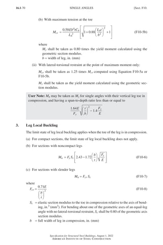 16.1-70
Specification for Structural Steel Buildings, August 1, 2022
American Institute of Steel Construction
(b) With maximum tension at the toe
M
Eb tC
L
L t
b
cr
b
b
b
= +





 +








0 58
1 0 88 1
4
2 2
2
.
. (F10-5b)
where
My shall be taken as 0.80 times the yield moment calculated using the
geometric section modulus.
b = width of leg, in. (mm)
(ii) With lateral-torsional restraint at the point of maximum moment only:
Mcr shall be taken as 1.25 times Mcr computed using Equation F10-5a or
F10-5b.
My shall be taken as the yield moment calculated using the geometric sec-
tion modulus.
User Note: Mn may be taken as My for single angles with their vertical leg toe in
compression, and having a span-to-depth ratio less than or equal to
1 64
1 4
2
.
.
E
F
t
b
F
E
y
y





 −
3. Leg Local Buckling
The limit state of leg local buckling applies when the toe of the leg is in compression.
(a) For compact sections, the limit state of leg local buckling does not apply.
(b) For sections with noncompact legs
M F S
b
t
F
E
n y c
y
= −














2 43 1 72
. . (F10-6)
(c) For sections with slender legs
Mn = 
Fcr Sc (F10-7)
where
Fcr =
0 71
2
. E
b
t






(F10-8)
Sc = 
elastic section modulus to the toe in compression relative to the axis of bend-
ing, in.3 (mm3). For bending about one of the geometric axes of an equal-leg
angle with no lateral-torsional restraint, Sc shall be 0.80 of the geometric axis
section modulus.
b = full width of leg in compression, in. (mm)
SINGLE ANGLES [Sect. F10.
Part 16.1 A-F (001-074).indd 70
Part 16.1 A-F (001-074).indd 70 2023-01-10 7:31 PM
2023-01-10 7:31 PM
 