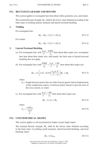 16.1-71
Specification for Structural Steel Buildings, August 1, 2022
American Institute of Steel Construction
F11. RECTANGULAR BARS AND ROUNDS
This section applies to rectangular bars bent about either geometric axis, and rounds.
The nominal flexural strength, Mn, shall be the lower value obtained according to the
limit states of yielding (plastic moment) and lateral-torsional buckling.
1. Yielding
For rectangular bars
Mn = 
Mp = 
FyZ ≤ 1.5FySx (F11-1)
For rounds
Mn = 
Mp = 
FyZ ≤ 1.6FySx (F11-2)
2. Lateral-Torsional Buckling
(a)	
For rectangular bars with
L d
t
E
F
b
y
2
0 08
≤
.
bent about their major axis, rectangular
	
bars bent about their minor axis, and rounds, the limit state of lateral-torsional
buckling does not apply.
(b) For rectangular bars with
0 08 1 9
2
. .
E
F
L d
t
E
F
y
b
y
 ≤ bent about their major axis
M C
L d
t
F
E
M M
n b
b y
y p
= −











 ≤
1 52 0 274 2
. . (F11-3)
where
Lb =	
length between points that are either braced against lateral displacement
of the compression region, or between points braced to prevent twist of
the cross section, in. (mm)
(c) For rectangular bars with
L d
t
E
F
b
y
2
1 9

.
bent about their major axis
Mn = FcrSx ≤ Mp (F11-4)
where
F
EC
L d
t
cr
b
b
=
1 9
2
.
(F11-5)
F12. UNSYMMETRICAL SHAPES
This section applies to all unsymmetrical shapes except single angles.
The nominal flexural strength, Mn, shall be the lowest value obtained according
to the limit states of yielding (yield moment), lateral-torsional buckling, and local
buckling where
Mn = FnSmin (F12-1)
Sect. F12.] UNSYMMETRICAL SHAPES
Part 16.1 A-F (001-074).indd 71
Part 16.1 A-F (001-074).indd 71 2023-01-10 7:31 PM
2023-01-10 7:31 PM
 
