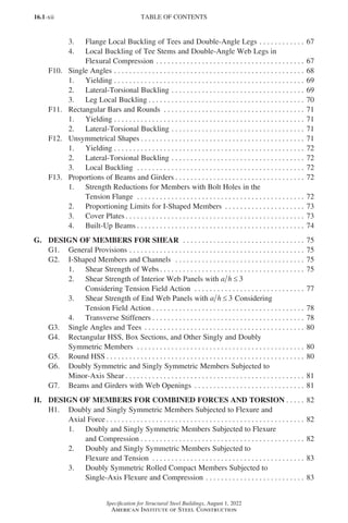 16.1-xii
Specification for Structural Steel Buildings, August 1, 2022
American Institute of Steel Construction
3. Flange Local Buckling of Tees and Double-Angle Legs. . . . . . . . . . . . . 67
4. Local Buckling of Tee Stems and Double-Angle Web Legs in
Flexural Compression. . . . . . . . . . . . . . . . . . . . . . . . . . . . . . . . . . . . . . . . 67
F10. Single Angles. . . . . . . . . . . . . . . . . . . . . . . . . . . . . . . . . . . . . . . . . . . . . . . . . . . 68
1. Yielding. . . . . . . . . . . . . . . . . . . . . . . . . . . . . . . . . . . . . . . . . . . . . . . . . . . 69
2. Lateral-Torsional Buckling. . . . . . . . . . . . . . . . . . . . . . . . . . . . . . . . . . . . 69
3. Leg Local Buckling. . . . . . . . . . . . . . . . . . . . . . . . . . . . . . . . . . . . . . . . . . 70
F11. Rectangular Bars and Rounds . . . . . . . . . . . . . . . . . . . . . . . . . . . . . . . . . . . . . . 71
1. Yielding. . . . . . . . . . . . . . . . . . . . . . . . . . . . . . . . . . . . . . . . . . . . . . . . . . . 71
2. Lateral-Torsional Buckling. . . . . . . . . . . . . . . . . . . . . . . . . . . . . . . . . . . . 71
F12. Unsymmetrical Shapes. . . . . . . . . . . . . . . . . . . . . . . . . . . . . . . . . . . . . . . . . . . . 71
1. Yielding. . . . . . . . . . . . . . . . . . . . . . . . . . . . . . . . . . . . . . . . . . . . . . . . . . . 72
2. Lateral-Torsional Buckling. . . . . . . . . . . . . . . . . . . . . . . . . . . . . . . . . . . . 72
3. Local Buckling . . . . . . . . . . . . . . . . . . . . . . . . . . . . . . . . . . . . . . . . . . . . . 72
F13. Proportions of Beams and Girders. . . . . . . . . . . . . . . . . . . . . . . . . . . . . . . . . . . 72
1. Strength Reductions for Members with Bolt Holes in the
Tension Flange . . . . . . . . . . . . . . . . . . . . . . . . . . . . . . . . . . . . . . . . . . . . . 72
2. Proportioning Limits for I-Shaped Members . . . . . . . . . . . . . . . . . . . . . . 73
3. Cover Plates. . . . . . . . . . . . . . . . . . . . . . . . . . . . . . . . . . . . . . . . . . . . . . . . 73
4. Built-Up Beams. . . . . . . . . . . . . . . . . . . . . . . . . . . . . . . . . . . . . . . . . . . . . 74
G. DESIGN OF MEMBERS FOR SHEAR . . . . . . . . . . . . . . . . . . . . . . . . . . . . . . . . . 75
G1. General Provisions. . . . . . . . . . . . . . . . . . . . . . . . . . . . . . . . . . . . . . . . . . . . . . . 75
G2. I-Shaped Members and Channels . . . . . . . . . . . . . . . . . . . . . . . . . . . . . . . . . . . 75
1. Shear Strength of Webs. . . . . . . . . . . . . . . . . . . . . . . . . . . . . . . . . . . . . . . 75
2. Shear Strength of Interior Web Panels with a h ≤ 3
Considering Tension Field Action . . . . . . . . . . . . . . . . . . . . . . . . . . . . . . 77
3. Shear Strength of End Web Panels with a h ≤ 3 Considering
Tension Field Action. . . . . . . . . . . . . . . . . . . . . . . . . . . . . . . . . . . . . . . . . 78
4. Transverse Stiffeners. . . . . . . . . . . . . . . . . . . . . . . . . . . . . . . . . . . . . . . . . 78
G3. Single Angles and Tees . . . . . . . . . . . . . . . . . . . . . . . . . . . . . . . . . . . . . . . . . . . 80
G4. Rectangular HSS, Box Sections, and Other Singly and Doubly
Symmetric Members . . . . . . . . . . . . . . . . . . . . . . . . . . . . . . . . . . . . . . . . . . . . . 80
G5. Round HSS. . . . . . . . . . . . . . . . . . . . . . . . . . . . . . . . . . . . . . . . . . . . . . . . . . . . . 80
G6. Doubly Symmetric and Singly Symmetric Members Subjected to
Minor-Axis Shear. . . . . . . . . . . . . . . . . . . . . . . . . . . . . . . . . . . . . . . . . . . . . . . . 81
G7. Beams and Girders with Web Openings . . . . . . . . . . . . . . . . . . . . . . . . . . . . . . 81
H. DESIGN OF MEMBERS FOR COMBINED FORCES AND TORSION. . . . . . 82
H1. Doubly and Singly Symmetric Members Subjected to Flexure and
Axial Force. . . . . . . . . . . . . . . . . . . . . . . . . . . . . . . . . . . . . . . . . . . . . . . . . . . . . 82
1. Doubly and Singly Symmetric Members Subjected to Flexure
and Compression. . . . . . . . . . . . . . . . . . . . . . . . . . . . . . . . . . . . . . . . . . . . 82
2. Doubly and Singly Symmetric Members Subjected to
Flexure and Tension . . . . . . . . . . . . . . . . . . . . . . . . . . . . . . . . . . . . . . . . . 83
3. Doubly Symmetric Rolled Compact Members Subjected to
Single-Axis Flexure and Compression. . . . . . . . . . . . . . . . . . . . . . . . . . . 83
TABLE OF CONTENTS
Part 16.1 Prelims (i-lxvi).indd 12
Part 16.1 Prelims (i-lxvi).indd 12 2023-01-11 9:08 AM
2023-01-11 9:08 AM
 