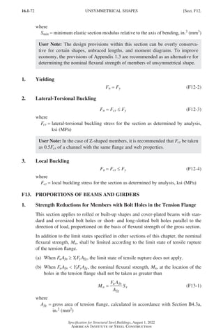 16.1-72
Specification for Structural Steel Buildings, August 1, 2022
American Institute of Steel Construction
where
Smin = minimum elastic section modulus relative to the axis of bending, in.3 (mm3)
User Note: The design provisions within this section can be overly conserva-
tive for certain shapes, unbraced lengths, and moment diagrams. To improve
economy, the provisions of Appendix 1.3 are recommended as an alternative for
determining the nominal flexural strength of members of unsymmetrical shape.
1. Yielding
Fn = Fy (F12-2)
2. Lateral-Torsional Buckling
Fn = Fcr ≤ Fy (F12-3)
where
Fcr = 
lateral-torsional buckling stress for the section as determined by analysis,
ksi (MPa)
User Note: In the case of Z-shaped members, it is recommended that Fcr be taken
as 0.5Fcr of a channel with the same flange and web properties.
3. Local Buckling
Fn = Fcr ≤ Fy (F12-4)
where
Fcr = 
local buckling stress for the section as determined by analysis, ksi (MPa)
F13. PROPORTIONS OF BEAMS AND GIRDERS
1. Strength Reductions for Members with Bolt Holes in the Tension Flange
This section applies to rolled or built-up shapes and cover-plated beams with stan-
dard and oversized bolt holes or short- and long-slotted bolt holes parallel to the
direction of load, proportioned on the basis of flexural strength of the gross section.
In addition to the limit states specified in other sections of this chapter, the nominal
flexural strength, Mn, shall be limited according to the limit state of tensile rupture
of the tension flange.
(a) When FuAfn ≥ YtFyAfg, the limit state of tensile rupture does not apply.
(b)	When FuAfn  YtFyAfg, the nominal flexural strength, Mn, at the location of the
holes in the tension flange shall not be taken as greater than
M
F A
A
S
n
u fn
fg
x
= (F13-1)
where
Afg = 
gross area of tension flange, calculated in accordance with Section B4.3a,
in.2 (mm2)
UNSYMMETRICAL SHAPES [Sect. F12.
Part 16.1 A-F (001-074).indd 72
Part 16.1 A-F (001-074).indd 72 2023-01-10 7:31 PM
2023-01-10 7:31 PM
 