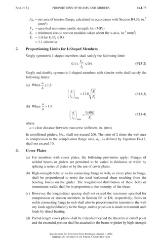 16.1-73
Specification for Structural Steel Buildings, August 1, 2022
American Institute of Steel Construction
Afn = 
net area of tension flange, calculated in accordance with Section B4.3b, in.2
(mm2)
Fu = specified minimum tensile strength, ksi (MPa)
Sx = minimum elastic section modulus taken about the x-axis, in.3 (mm3)
Yt = 1.0 for Fy Fu ≤ 0.8
= 1.1 otherwise
2. Proportioning Limits for I-Shaped Members
Singly symmetric I-shaped members shall satisfy the following limit:
0 1 0 9
. .
≤ ≤
I
I
yc
y
(F13-2)
Singly and doubly symmetric I-shaped members with slender webs shall satisfy the
following limits:
(a) When
(a) When
a
h
≤1 5
.
h
t
E
F
w max y





 =12 0
. (F13-3)
(b) When
(b) When
a
h
1 5
.
h
t
E
F
w max y





 =
0 40
.
(F13-4)
where
a = clear distance between transverse stiffeners, in. (mm)
In unstiffened girders, h tw shall not exceed 260. The ratio of 2 times the web area
in compression to the compression flange area, aw, as defined by Equation F4-12,
shall not exceed 10.
3. Cover Plates
(a)	
For members with cover plates, the following provisions apply: Flanges of
welded beams or girders are permitted to be varied in thickness or width by
splicing a series of plates or by the use of cover plates.
(b)	
High-strength bolts or welds connecting flange to web, or cover plate to flange,
shall be proportioned to resist the total horizontal shear resulting from the
bending forces on the girder. The longitudinal distribution of these bolts or
intermittent welds shall be in proportion to the intensity of the shear.
(c)	
However, the longitudinal spacing shall not exceed the maximum specified for
compression or tension members in Section E6 or D4, respectively. Bolts or
welds connecting flange to web shall also be proportioned to transmit to the web
any loads applied directly to the flange, unless provision is made to transmit such
loads by direct bearing.
(d)	
Partial-length cover plates shall be extended beyond the theoretical cutoff point
and the extended portion shall be attached to the beam or girder by high-strength
Sect. F13.] PROPORTIONS OF BEAMS AND GIRDERS
Part 16.1 A-F (001-074).indd 73
Part 16.1 A-F (001-074).indd 73 2023-01-10 7:31 PM
2023-01-10 7:31 PM
 