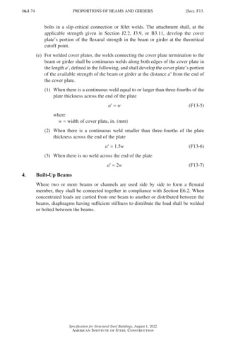 16.1-74
Specification for Structural Steel Buildings, August 1, 2022
American Institute of Steel Construction
bolts in a slip-critical connection or fillet welds. The attachment shall, at the
applicable strength given in Section J2.2, J3.9, or B3.11, develop the cover
plate’s portion of the flexural strength in the beam or girder at the theoretical
cutoff point.
(e)	
For welded cover plates, the welds connecting the cover plate termination to the
beam or girder shall be continuous welds along both edges of the cover plate in
the length a′, defined in the following, and shall develop the cover plate’s portion
of the available strength of the beam or girder at the distance a′ from the end of
the cover plate.
(1)	
When there is a continuous weld equal to or larger than three-fourths of the
plate thickness across the end of the plate
a′ = w (F13-5)
where
w = width of cover plate, in. (mm)
(2)	
When there is a continuous weld smaller than three-fourths of the plate
thickness across the end of the plate
a′ = 1.5w (F13-6)
(3) When there is no weld across the end of the plate
a′ = 2w (F13-7)
4. Built-Up Beams
Where two or more beams or channels are used side by side to form a flexural
member, they shall be connected together in compliance with Section E6.2. When
concentrated loads are carried from one beam to another or distributed between the
beams, diaphragms having sufficient stiffness to distribute the load shall be welded
or bolted between the beams.
PROPORTIONS OF BEAMS AND GIRDERS [Sect. F13.
Part 16.1 A-F (001-074).indd 74
Part 16.1 A-F (001-074).indd 74 2023-01-10 7:31 PM
2023-01-10 7:31 PM
 