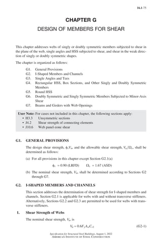 16.1-75
Specification for Structural Steel Buildings, August 1, 2022
American Institute of Steel Construction
CHAPTER G
DESIGN OF MEMBERS FOR SHEAR
This chapter addresses webs of singly or doubly symmetric members subjected to shear in
the plane of the web, single angles and HSS subjected to shear, and shear in the weak direc-
tion of singly or doubly symmetric shapes.
The chapter is organized as follows:
G1. General Provisions
G2. I-Shaped Members and Channels
G3. Single Angles and Tees
G4.	
Rectangular HSS, Box Sections, and Other Singly and Doubly Symmetric
Members
G5. Round HSS
G6.	
Doubly Symmetric and Singly Symmetric Members Subjected to Minor-Axis
Shear
G7. Beams and Girders with Web Openings
User Note: For cases not included in this chapter, the following sections apply:
• H3.3 Unsymmetric sections
• J4.2 Shear strength of connecting elements
• J10.6 Web panel-zone shear
G1. GENERAL PROVISIONS
The design shear strength, φvVn, and the allowable shear strength, Vn v
Ω , shall be
determined as follows:
(a) For all provisions in this chapter except Section G2.1(a)
φv = 0.90 (LRFD)   Wv = 1.67 (ASD)
(b)	
The nominal shear strength, Vn, shall be determined according to Sections G2
through G7.
G2. I-SHAPED MEMBERS AND CHANNELS
This section addresses the determination of shear strength for I-shaped members and
channels. Section G2.1 is applicable for webs with and without transverse stiffeners.
Alternatively, Sections G2.2 and G2.3 are permitted to be used for webs with trans-
verse stiffeners.
1. Shear Strength of Webs
The nominal shear strength, Vn, is
Vn = 0.6FyAwCv1 (G2-1)
Part 16.1 G-I (075-120).indd 75
Part 16.1 G-I (075-120).indd 75 2023-09-24 11:06 PM
2023-09-24 11:06 PM
 