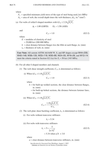 16.1-76
Specification for Structural Steel Buildings, August 1, 2022
American Institute of Steel Construction
where
Fy = specified minimum yield stress of the type of steel being used, ksi (MPa)
Aw = area of web, the overall depth times the web thickness, dtw, in.2 (mm2)
(a) For webs of rolled I-shaped members with h t E F
w y
≤ 2 24
.
φv = 1.00 (LRFD)  Wv = 1.50 (ASD)
and
Cv1 = 1.0 (G2-2)
where
E = modulus of elasticity of steel
=
29,000 ksi (200 000 MPa)
h = clear distance between flanges less the fillet at each flange, in. (mm)
tw = thickness of web, in. (mm)
User Note: All current ASTM A6/A6M W, S, and HP shapes except W44×230,
W40×149, W36×135, W33×118, W30×90, W24×55, W16×26, and W12×14
meet the criteria stated in Section G2.1(a) for Fy = 50 ksi (345 MPa).
(b) For all other I-shaped members and channels
(1) The web shear strength coefficient, Cv1, is determined as follows:
(i) When h t k E F
w v y
≤1 10
.
Cv1 = 1.0 (G2-3)
where
h = 
for built-up welded sections, the clear distance between flanges,
in. (mm)
=

for built-up bolted sections, the distance between fastener lines,
in. (mm)
(ii) When h t k E F
w v y
1 10
.
C
k E F
h t
v
v y
w
1
1 10
=
.
(G2-4)
(2) The web plate shear buckling coefficient, kv, is determined as follows:
(i) For webs without transverse stiffeners
kv = 5.34
(ii) For webs with transverse stiffeners
kv = 5
5
2
+
( )
a h
(G2-5)
		
= 5.34 when a h  3.0
where
a = clear distance between transverse stiffeners, in. (mm)
I-SHAPED MEMBERS AND CHANNELS [Sect. G2.
Part 16.1 G-I (075-120).indd 76
Part 16.1 G-I (075-120).indd 76 2023-01-10 7:41 PM
2023-01-10 7:41 PM
 