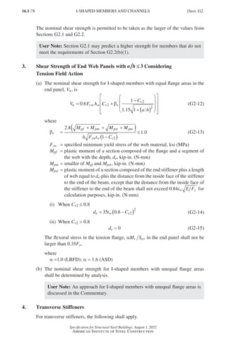 16.1-78
Specification for Structural Steel Buildings, August 1, 2022
American Institute of Steel Construction
The nominal shear strength is permitted to be taken as the larger of the values from
Sections G2.1 and G2.2.
User Note: Section G2.1 may predict a higher strength for members that do not
meet the requirements of Section G2.2(b)(1).
3. 	
Shear Strength of End Web Panels with a h ≤
≤ 3 Considering
Tension Field Action
(a)	
The nominal shear strength for I-shaped members with equal flange areas in the
end panel, Vn, is
V F A C
C
a h
n yw w v v
v
= +
−
+ ( )


















0 6
1
1 15 1
2
2
2
.
.
β (G2-12)
where
βv =
2 8
1
1 0
2
.
.
M M M M
h F t C
pf pm pst pm
yw w v
+ + +
( )
−
( )
≤ (G2-13)
Fyw = specified minimum yield stress of the web material, ksi (MPa)
Mpf = 
plastic moment of a section composed of the flange and a segment of
the web with the depth, de, kip-in. (N-mm)
Mpm = smaller of Mpf and Mpst, kip-in. (N-mm)
Mpst = 
plastic moment of a section composed of the end stiffener plus a length
of web equal to de plus the distance from the inside face of the stiffener
to the end of the beam, except that the distance from the inside face of
the stiffener to the end of the beam shall not exceed 0 84
. t E F
w y for
calculation purposes, kip-in. (N-mm)
(i) When Cv2 ≤ 0.8
d t C
e w v
= −
( )
35 0 8 2
2
. (G2-14)
(ii) When Cv2  0.8
de = 0 (G2-15)

The flexural stress in the tension flange, αM S
r xt, in the end panel shall not be
larger than 0.35Fy,
where
a =1.0 (LRFD); a = 1.6 (ASD)
(b)	
The nominal shear strength for I-shaped members with unequal flange areas
shall be determined by analysis.
User Note: An approach for I-shaped members with unequal flange areas is
discussed in the Commentary.
4. Transverse Stiffeners
For transverse stiffeners, the following shall apply.
I-SHAPED MEMBERS AND CHANNELS [Sect. G2.
Part 16.1 G-I (075-120).indd 78
Part 16.1 G-I (075-120).indd 78 2023-01-10 7:41 PM
2023-01-10 7:41 PM
 