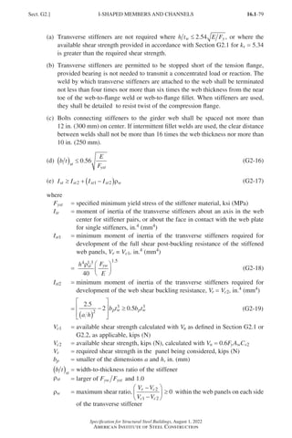 16.1-79
Specification for Structural Steel Buildings, August 1, 2022
American Institute of Steel Construction
(a)	
Transverse stiffeners are not required where h t E F
w y
≤ 2 54
. , or where the
available shear strength provided in accordance with Section G2.1 for kv = 5.34
is greater than the required shear strength.
(b)	
Transverse stiffeners are permitted to be stopped short of the tension flange,
provided bearing is not needed to transmit a concentrated load or reaction. The
weld by which transverse stiffeners are attached to the web shall be terminated
not less than four times nor more than six times the web thickness from the near
toe of the web-to-flange weld or web-to-flange fillet. When stiffeners are used,
they shall be detailed to resist twist of the compression flange.
(c)	
Bolts connecting stiffeners to the girder web shall be spaced not more than
12 in. (300 mm) on center. If intermittent fillet welds are used, the clear distance
between welds shall not be more than 16 times the web thickness nor more than
10 in. (250 mm).
(d) b t
E
F
st
yst
( ) ≤ 0 56
. (G2-16)
(e) I I I I
st st st st w
≥ + −
( )
2 1 2 ρ (G2-17)
where
Fyst = specified minimum yield stress of the stiffener material, ksi (MPa)
Ist = 
moment of inertia of the transverse stiffeners about an axis in the web
center for stiffener pairs, or about the face in contact with the web plate
for single stiffeners, in.4 (mm4)
Ist1 = 
minimum moment of inertia of the transverse stiffeners required for
development of the full shear post-buckling resistance of the stiffened
web panels, Vr = Vc1, in.4 (mm4)
=
h F
E
st yw
4 1 3 1 5
40
ρ . .





 (G2-18)
Ist2 = 
minimum moment of inertia of the transverse stiffeners required for
development of the web shear buckling resistance, Vr = Vc2, in.4 (mm4)
=
2 5
2 0 5
2
3 3
.
.
a h
b t b t
p w p w
( )
−








≥ (G2-19)
Vc1 = 
available shear strength calculated with Vn as defined in Section G2.1 or
G2.2, as applicable, kips (N)
Vc2 = available shear strength, kips (N), calculated with Vn = 0.6FyAwCv2
Vr = required shear strength in the panel being considered, kips (N)
bp = smaller of the dimensions a and h, in. (mm)
b t st
( ) = width-to-thickness ratio of the stiffener
rst = larger of F F
yw yst and 1.0
rw = 
maximum shear ratio,
V V
V V
r c
c c
−
−





 ≥
2
1 2
0 within the web panels on each side
of the transverse stiffener
Sect. G2.] I-SHAPED MEMBERS AND CHANNELS
Part 16.1 G-I (075-120).indd 79
Part 16.1 G-I (075-120).indd 79 2023-01-10 7:41 PM
2023-01-10 7:41 PM
 