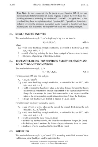 16.1-80
Specification for Structural Steel Buildings, August 1, 2022
American Institute of Steel Construction
User Note: Ist may conservatively be taken as Ist1. Equation G2-18 provides
the minimum stiffener moment of inertia required to attain the web shear post-
buckling resistance according to Sections G2.1 and G2.2, as applicable. If less
post-buckling shear strength is required, Equation G2-17 provides a linear inter-
polation between the minimum moment of inertia required to develop web shear
buckling and that required to develop the web shear post-buckling strength.
G3. SINGLE ANGLES AND TEES
The nominal shear strength, Vn, of a single-angle leg or a tee stem is
Vn = 0.6FybtCv2 (G3-1)
where
Cv2 = 
web shear buckling strength coefficient, as defined in Section G2.2 with
h tw = b t and kv = 1.2
b = width of the leg resisting the shear force or depth of the tee stem, in. (mm)
t = thickness of angle leg or tee stem, in. (mm)
G4. 
RECTANGULAR HSS, BOX SECTIONS, AND OTHER SINGLY AND
DOUBLY SYMMETRIC MEMBERS
The nominal shear strength, Vn, is
Vn = 0.6FyAwCv2 (G4-1)
For rectangular HSS and box sections
Aw = 2ht, in.2 (mm2)
Cv2 = 
web shear buckling strength coefficient, as defined in Section G2.2, with
h tw = h t and kv = 5
h = 
width resisting the shear force, taken as the clear distance between the flanges
less the inside corner radius on each side for HSS or the clear distance between
flanges for box sections, in. (mm). If the corner radius is not known, h shall be
taken as the corresponding outside dimension minus 3 times the thickness.
t = design wall thickness, as defined in Section B4.2, in. (mm)
For other singly or doubly symmetric shapes
Aw = 
area of web or webs, taken as the sum of the overall depth times the web
thickness, dtw, in.2 (mm2)
Cv2 = 
web shear buckling strength coefficient, as defined in Section G2.2, with
h tw = h t and kv = 5
h = width resisting the shear force, in. (mm)
= for built-up welded sections, the clear distance between flanges, in. (mm)
= for built-up bolted sections, the distance between fastener lines, in. (mm)
t = thickness of web, as defined in Section B4, in. (mm)
G5. ROUND HSS
The nominal shear strength, Vn, of round HSS, according to the limit states of shear
yielding and shear buckling, shall be determined as
I-SHAPED MEMBERS AND CHANNELS [Sect. G2.
Part 16.1 G-I (075-120).indd 80
Part 16.1 G-I (075-120).indd 80 2023-01-10 7:41 PM
2023-01-10 7:41 PM
 