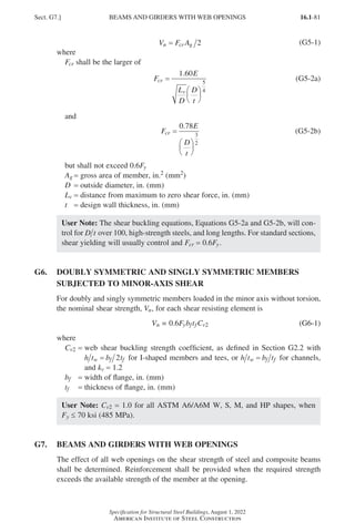 16.1-81
Specification for Structural Steel Buildings, August 1, 2022
American Institute of Steel Construction
V F A
n cr g
= 2 (G5-1)
where
Fcr shall be the larger of
F
E
L
D
D
t
cr
v
=






1 60
5
4
.
(G5-2a)
and
F
E
D
t
cr =






0 78
3
2
.
(G5-2b)
but shall not exceed 0.6Fy
Ag = gross area of member, in.2 (mm2)
D = outside diameter, in. (mm)
Lv = distance from maximum to zero shear force, in. (mm)
t = design wall thickness, in. (mm)
User Note: The shear buckling equations, Equations G5-2a and G5-2b, will con-
trol for D t over 100, high-strength steels, and long lengths. For standard sections,
shear yielding will usually control and Fcr = 0.6Fy.
G6.	
DOUBLY SYMMETRIC AND SINGLY SYMMETRIC MEMBERS
SUBJECTED TO MINOR-AXIS SHEAR
For doubly and singly symmetric members loaded in the minor axis without torsion,
the nominal shear strength, Vn, for each shear resisting element is
Vn = 0.6FybftfCv2 (G6-1)
where
Cv2 = 
web shear buckling strength coefficient, as defined in Section G2.2 with
h t b t
w f f
= 2 for I-shaped members and tees, or h t b t
w f f
= for channels,
and kv = 1.2
bf = width of flange, in. (mm)
tf = thickness of flange, in. (mm)
User Note: Cv2 = 1.0 for all ASTM A6/A6M W, S, M, and HP shapes, when
Fy ≤ 70 ksi (485 MPa).
G7. BEAMS AND GIRDERS WITH WEB OPENINGS
The effect of all web openings on the shear strength of steel and composite beams
shall be determined. Reinforcement shall be provided when the required strength
exceeds the available strength of the member at the opening.
Sect. G7.] BEAMS AND GIRDERS WITH WEB OPENINGS
Part 16.1 G-I (075-120).indd 81
Part 16.1 G-I (075-120).indd 81 2023-01-10 7:41 PM
2023-01-10 7:41 PM
 