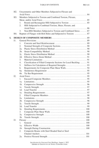 16.1-xiii
Specification for Structural Steel Buildings, August 1, 2022
American Institute of Steel Construction
H2. Unsymmetric and Other Members Subjected to Flexure and
Axial Force. . . . . . . . . . . . . . . . . . . . . . . . . . . . . . . . . . . . . . . . . . . . . . . . . . . . . 84
H3. Members Subjected to Torsion and Combined Torsion, Flexure,
Shear, and/or Axial Force. . . . . . . . . . . . . . . . . . . . . . . . . . . . . . . . . . . . . . . . . . 85
1. Round and Rectangular HSS Subjected to Torsion . . . . . . . . . . . . . . . . . 85
2. HSS Subjected to Combined Torsion, Shear, Flexure, and
Axial Force . . . . . . . . . . . . . . . . . . . . . . . . . . . . . . . . . . . . . . . . . . . . . . . . 86
3. Non-HSS Members Subjected to Torsion and Combined Stress. . . . . . . 87
H4. Rupture of Flanges with Bolt Holes and Subjected to Tension . . . . . . . . . . . . 87
I. DESIGN OF COMPOSITE MEMBERS. . . . . . . . . . . . . . . . . . . . . . . . . . . . . . . . . 89
I1. General Provisions. . . . . . . . . . . . . . . . . . . . . . . . . . . . . . . . . . . . . . . . . . . . . . . 89
1. Concrete and Steel Reinforcement . . . . . . . . . . . . . . . . . . . . . . . . . . . . . . 89
2. Nominal Strength of Composite Sections. . . . . . . . . . . . . . . . . . . . . . . . . 90
2a. Plastic Stress Distribution Method . . . . . . . . . . . . . . . . . . . . . . . . . . . . . . 90
2b. Strain Compatibility Method. . . . . . . . . . . . . . . . . . . . . . . . . . . . . . . . . . . 90
2c. Elastic Stress Distribution Method. . . . . . . . . . . . . . . . . . . . . . . . . . . . . . 90
2d. Effective Stress-Strain Method . . . . . . . . . . . . . . . . . . . . . . . . . . . . . . . . . 91
3. Material Limitations . . . . . . . . . . . . . . . . . . . . . . . . . . . . . . . . . . . . . . . . . 91
4. Classification of Filled Composite Sections for Local Buckling. . . . . . . 91
5. Stiffness for Calculation of Required Strengths. . . . . . . . . . . . . . . . . . . . 93
6. Requirements for Composite Plate Shear Walls. . . . . . . . . . . . . . . . . . . . 94
6a. Slenderness Requirement . . . . . . . . . . . . . . . . . . . . . . . . . . . . . . . . . . . . . 95
6b. Tie Bar Requirement. . . . . . . . . . . . . . . . . . . . . . . . . . . . . . . . . . . . . . . . . 95
I2. Axial Force. . . . . . . . . . . . . . . . . . . . . . . . . . . . . . . . . . . . . . . . . . . . . . . . . . . . . 95
1. Encased Composite Members. . . . . . . . . . . . . . . . . . . . . . . . . . . . . . . . . . 95
1a. Limitations. . . . . . . . . . . . . . . . . . . . . . . . . . . . . . . . . . . . . . . . . . . . . . . . . 95
1b. Compressive Strength. . . . . . . . . . . . . . . . . . . . . . . . . . . . . . . . . . . . . . . . 96
1c. Tensile Strength. . . . . . . . . . . . . . . . . . . . . . . . . . . . . . . . . . . . . . . . . . . . . 97
1d. Load Transfer . . . . . . . . . . . . . . . . . . . . . . . . . . . . . . . . . . . . . . . . . . . . . . 97
1e. Detailing Requirements. . . . . . . . . . . . . . . . . . . . . . . . . . . . . . . . . . . . . . . 97
2. Filled Composite Members. . . . . . . . . . . . . . . . . . . . . . . . . . . . . . . . . . . . 98
2a. Limitations. . . . . . . . . . . . . . . . . . . . . . . . . . . . . . . . . . . . . . . . . . . . . . . . . 98
2b. Compressive Strength. . . . . . . . . . . . . . . . . . . . . . . . . . . . . . . . . . . . . . . . 98
2c. Tensile Strength. . . . . . . . . . . . . . . . . . . . . . . . . . . . . . . . . . . . . . . . . . . . . 99
2d. Load Transfer . . . . . . . . . . . . . . . . . . . . . . . . . . . . . . . . . . . . . . . . . . . . . . 99
2e. Detailing Requirements. . . . . . . . . . . . . . . . . . . . . . . . . . . . . . . . . . . . . . 100
3. Composite Plate Shear Walls . . . . . . . . . . . . . . . . . . . . . . . . . . . . . . . . . 100
3a. Compressive Strength. . . . . . . . . . . . . . . . . . . . . . . . . . . . . . . . . . . . . . . 100
3b. Tensile Strength. . . . . . . . . . . . . . . . . . . . . . . . . . . . . . . . . . . . . . . . . . . . 100
I3. Flexure . . . . . . . . . . . . . . . . . . . . . . . . . . . . . . . . . . . . . . . . . . . . . . . . . . . . . . . 100
1. General . . . . . . . . . . . . . . . . . . . . . . . . . . . . . . . . . . . . . . . . . . . . . . . . . . 100
1a. Effective Width. . . . . . . . . . . . . . . . . . . . . . . . . . . . . . . . . . . . . . . . . . . . 100
1b. Strength During Construction. . . . . . . . . . . . . . . . . . . . . . . . . . . . . . . . . 100
2. Composite Beams with Steel Headed Stud or Steel
Channel Anchors. . . . . . . . . . . . . . . . . . . . . . . . . . . . . . . . . . . . . . . . . . . 101
2a. Positive Flexural Strength. . . . . . . . . . . . . . . . . . . . . . . . . . . . . . . . . . . . 101
TABLE OF CONTENTS
Part 16.1 Prelims (i-lxvi).indd 13
Part 16.1 Prelims (i-lxvi).indd 13 2023-01-11 9:08 AM
2023-01-11 9:08 AM
 