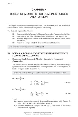16.1-82
Specification for Structural Steel Buildings, August 1, 2022
American Institute of Steel Construction
CHAPTER H
DESIGN OF MEMBERS FOR COMBINED FORCES
AND TORSION
This chapter addresses members subjected to axial force and flexure about one or both axes,
with or without torsion, and members subjected to torsion only.
The chapter is organized as follows:
H1. Doubly and Singly Symmetric Members Subjected to Flexure and Axial Force
H2. Unsymmetric and Other Members Subjected to Flexure and Axial Force
H3.	
Members Subjected to Torsion and Combined Torsion, Flexure, Shear, and/or
Axial Force
H4. Rupture of Flanges with Bolt Holes and Subjected to Tension
User Note: For composite members, see Chapter I.
H1.	
DOUBLY AND SINGLY SYMMETRIC MEMBERS SUBJECTED TO
FLEXURE AND AXIAL FORCE
1. Doubly and Singly Symmetric Members Subjected to Flexure and
Compression
The interaction of flexure and compression in doubly symmetric members and singly
symmetric members constrained to bend about a geometric axis (x and/or y) shall be
limited by Equations H1-1a and H1-1b.
User Note: Section H2 may be used in lieu of the provisions of this section.
(a) When
P
P
r
c
≥ 0 2
.
P
P
M
M
M
M
r
c
rx
cx
ry
cy
+ +





 ≤
8
9
1 0
. (H1-1a)
(b) When
P
P
r
c
 0 2
.
P
P
M
M
M
M
r
c
rx
cx
ry
cy
2
1 0
+ +





 ≤ . (H1-1b)
where
Pr = required compressive strength, determined in accordance with Chapter C,
using LRFD or ASD load combinations, kips (N)
Pc = 
available compressive strength, fcPn or Pn c
Ω , determined in accordance
with Chapter E, kips (N)
Part 16.1 G-I (075-120).indd 82
Part 16.1 G-I (075-120).indd 82 2023-01-10 7:41 PM
2023-01-10 7:41 PM
 