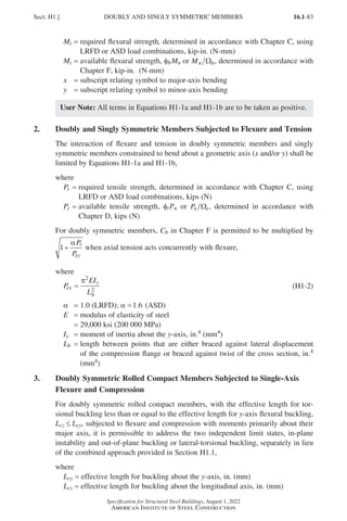 16.1-83
Specification for Structural Steel Buildings, August 1, 2022
American Institute of Steel Construction
Mr = required flexural strength, determined in accordance with Chapter C, using
LRFD or ASD load combinations, kip-in. (N-mm)
Mc = 
available flexural strength, fbMn or Mn b
Ω , determined in accordance with
Chapter F, kip-in. (N-mm)
x = subscript relating symbol to major-axis bending
y = subscript relating symbol to minor-axis bending
User Note: All terms in Equations H1-1a and H1-1b are to be taken as positive.
2. Doubly and Singly Symmetric Members Subjected to Flexure and Tension
The interaction of flexure and tension in doubly symmetric members and singly
symmetric members constrained to bend about a geometric axis (x and/or y) shall be
limited by Equations H1-1a and H1-1b,
where
Pr = 
required tensile strength, determined in accordance with Chapter C, using
LRFD or ASD load combinations, kips (N)
Pc = 
available tensile strength, ftPn or Pn t
Ω , determined in accordance with
Chapter D, kips (N)
For doubly symmetric members, Cb in Chapter F is permitted to be multiplied by
1+
αP
P
r
ey
when axial tension acts concurrently with flexure,
where
P
EI
L
ey
y
b
=
π2
2
(H1-2)
α =1 0
.
= 1.0 (LRFD); α =1 6
. (ASD)
E = modulus of elasticity of steel
=
29,000 ksi (200 000 MPa)
Iy = moment of inertia about the y-axis, in.4 (mm4)
Lb = 
length between points that are either braced against lateral displacement
of the compression flange or braced against twist of the cross section, in.4
(mm4)
3.	
Doubly Symmetric Rolled Compact Members Subjected to Single-Axis
Flexure and Compression
For doubly symmetric rolled compact members, with the effective length for tor-
sional buckling less than or equal to the effective length for y-axis flexural buckling,
Lcz ≤ Lcy, subjected to flexure and compression with moments primarily about their
major axis, it is permissible to address the two independent limit states, in-plane
instability and out-of-plane buckling or lateral-torsional buckling, separately in lieu
of the combined approach provided in Section H1.1,
where
Lcy = effective length for buckling about the y-axis, in. (mm)
Lcz = effective length for buckling about the longitudinal axis, in. (mm)
Sect. H1.] DOUBLY AND SINGLY SYMMETRIC MEMBERS
Part 16.1 G-I (075-120).indd 83
Part 16.1 G-I (075-120).indd 83 2023-01-29 11:52 AM
2023-01-29 11:52 AM
 
