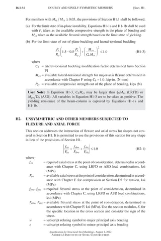 16.1-84
Specification for Structural Steel Buildings, August 1, 2022
American Institute of Steel Construction
For members with M M
ry cy ≥ 0 05
. , the provisions of Section H1.1 shall be followed.
(a)	
For the limit state of in-plane instability, Equations H1-1a and H1-1b shall be used
with Pc taken as the available compressive strength in the plane of bending and
Mcx taken as the available flexural strength based on the limit state of yielding.
(b) For the limit state of out-of-plane buckling and lateral-torsional buckling
P
P
P
P
M
C M
r
cy
r
cy
rx
b cx
1 5 0 5 1 0
2
. . .
−





 +





 ≤ (H1-3)
where
Cb = 
lateral-torsional buckling modification factor determined from Section
F1
Mcx = 
available lateral-torsional strength for major-axis flexure determined in
accordance with Chapter F using Cb =1 0
. , kip-in. (N-mm)
Pcy = available compressive strength out of the plane of bending, kips (N)
User Note: In Equation H1-3, CbMcx may be larger than fbMpx (LRFD) or
Mpx b
Ω (ASD). All variables in Equation H1-3 are to be taken as positive. The
yielding resistance of the beam-column is captured by Equations H1-1a and
H1-1b.
H2.	
UNSYMMETRIC AND OTHER MEMBERS SUBJECTED TO
FLEXURE AND AXIAL FORCE
This section addresses the interaction of flexure and axial stress for shapes not cov-
ered in Section H1. It is permitted to use the provisions of this section for any shape
in lieu of the provisions of Section H1.
f
F
f
F
f
F
ra
ca
rbw
cbw
rbz
cbz
+ + ≤1 0
. (H2-1)
where
fra = required axial stress at the point of consideration, determined in accord-
ance with Chapter C, using LRFD or ASD load combinations, ksi
(MPa)
Fca = availableaxialstressatthepointofconsideration,determinedinaccord-
ance with Chapter E for compression or Section D2 for tension, ksi
(MPa)
frbw, frbz = 
required flexural stress at the point of consideration, determined in
accordance with Chapter C, using LRFD or ASD load combinations,
ksi (MPa)
Fcbw, Fcbz = 
available flexural stress at the point of consideration, determined in
accordance with Chapter F, ksi (MPa). Use the section modulus, S, for
the specific location in the cross section and consider the sign of the
stress.
w = subscript relating symbol to major principal axis bending
z = subscript relating symbol to minor principal axis bending
DOUBLY AND SINGLY SYMMETRIC MEMBERS [Sect. H1.
Part 16.1 G-I (075-120).indd 84
Part 16.1 G-I (075-120).indd 84 2023-01-29 11:52 AM
2023-01-29 11:52 AM
 