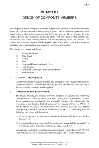 16.1-89
Specification for Structural Steel Buildings, August 1, 2022
American Institute of Steel Construction
CHAPTER I
DESIGN OF COMPOSITE MEMBERS
This chapter addresses composite members composed of rolled or built-up structural steel
shapes or HSS and structural concrete acting together, and steel beams supporting a rein-
forced concrete slab so interconnected that the beams and the slab act together to resist
bending. Simple and continuous composite beams with steel headed stud anchors, and
encased and filled beams, constructed with or without temporary shores, are included. This
chapter also addresses concrete filled composite plate shear walls composed of structural
steel plates, ties, steel anchors, and structural concrete acting together.
The chapter is organized as follows:
I1. General Provisions
I2. Axial Force
I3. Flexure
I4. Shear
I5. Combined Flexure and Axial Force
I6. Load Transfer
I7. Composite Diaphragms and Collector Beams
I8. Steel Anchors
I1. GENERAL PROVISIONS
In determining load effects in members and connections of a structure that includes
composite members, consideration shall be given to the effective cross sections at
the time each increment of load is applied.
1. Concrete and Steel Reinforcement
The design, detailing, and material properties related to the concrete and reinforcing
steel portions of composite construction shall comply with the reinforced concrete
design specifications stipulated by the applicable building code. Additionally, the
provisions in the Building Code Requirements for Structural Concrete (ACI 318)
and the Metric Building Code Requirements for Structural Concrete (ACI 318M),
subsequently referred to in Chapter I collectively as ACI 318, shall apply with the
following exceptions and limitations:
(a)	
Concrete and steel reinforcement material limitations shall be as specified in
Section I1.3.
(b)	
Longitudinal and transverse reinforcement requirements shall be as specified in
Sections I2 and I3 in addition to those specified in ACI 318.
Concrete and steel reinforcement components designed in accordance with ACI 318
shall be based on a level of loading corresponding to LRFD load combinations.
Part 16.1 G-I (075-120).indd 89
Part 16.1 G-I (075-120).indd 89 2023-01-10 7:41 PM
2023-01-10 7:41 PM
 