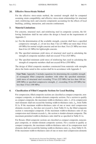 16.1-91
Specification for Structural Steel Buildings, August 1, 2022
American Institute of Steel Construction
2d. Effective Stress-Strain Method
For the effective stress-strain method, the nominal strength shall be computed
assuming strain compatibility and effective stress-strain relationships for structural
steel, reinforcing steel, and concrete components accounting for the effects of local
buckling, yielding, interaction, and concrete confinement.
3. Material Limitations
For concrete, structural steel, and reinforcing steel in composite systems, the fol-
lowing limitations shall be met unless the design is based on the requirements of
Appendix 2:
(a)	
For the determination of the available strength, concrete shall have a specified
compressive strength, ′
fc , of not less than 3 ksi (21 MPa) nor more than 10 ksi
(69 MPa) for normal weight concrete and not less than 3 ksi (21 MPa) nor more
than 6 ksi (41 MPa) for lightweight concrete.
(b)	
The specified minimum yield stress of structural steel used in calculating the
strength of composite members shall not exceed 75 ksi (525 MPa).
(c) 	
The specified minimum yield stress of reinforcing bars used in calculating the
strength of composite members shall not exceed 80 ksi (550 MPa).
The design of filled composite members constructed from materials with strengths
above the limits noted in this section shall be in accordance with Appendix 2.
User Note: Appendix 2 includes equations for determining the available strength
of rectangular filled composite members with either the specified minimum
yield stress of structural steel exceeding 75 ksi (525 MPa) but less than 100 ksi
(690 MPa) or specified compressive strength, ′
fc , exceeding 10 ksi (69 MPa) but
less than 15 ksi (100 MPa).
4. Classification of Filled Composite Sections for Local Buckling
For compression, filled composite sections are classified as compact composite, non-
compact composite, or slender-element composite sections. For a section to qualify
as compact composite, the maximum width-to-thickness ratio, λ, of its compression
steel elements shall not exceed the limiting width-to-thickness ratio, λp, from Table
I1.1a. If the maximum width-to-thickness ratio of one or more steel compression
elements exceeds λp, but does not exceed λr from Table I1.1a, the filled composite
section is noncompact composite. If the maximum width-to-thickness ratio of any
compression steel element exceeds λr, the section is slender-element composite. The
maximum permitted width-to-thickness ratio shall be as specified in Table I1.1a.
For flexure, filled composite sections are classified as compact composite, noncom-
pact composite, or slender-element composite sections. For a section to qualify as
compact composite, the maximum width-to-thickness ratio of its compression steel
elements shall not exceed the limiting width-to-thickness ratio, λp, from Table I1.1b.
If the maximum width-to-thickness ratio of one or more steel compression elements
Sect. I1.] GENERAL PROVISIONS
Part 16.1 G-I (075-120).indd 91
Part 16.1 G-I (075-120).indd 91 2023-01-10 7:41 PM
2023-01-10 7:41 PM
 