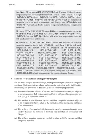 16.1-93
Specification for Structural Steel Buildings, August 1, 2022
American Institute of Steel Construction
User Note: All current ASTM A500/A500M Grade C square HSS sections are
compact composite according to the limits of Table I1.1a and Table I1.1b, except
HSS7×7×1
/8, HSS8×8×1
/8, HSS10×10×3/16, HSS12×12×3/16, HSS14×14×1
/4,
HSS16×16×1
/4, HSS18×18×5/16, and HSS20×20×5/16, which are noncompact
composite for both axial compression and flexure, and HSS9×9×1
/8 and
HSS18×18×1
/4, which are slender-element composite for both axial compression
and flexure.
All current ASTM A1085/A1085M square HSS are compact composite except for
HSS8×8×1
/8, HSS 9×9×1
/8, HSS 12×12×3/16, HSS16×16×1
/4, HSS18×18×1
/4,
HSS18×18×5/16, and HSS 20×20×5/16, which are noncompact composite for
both axial compression and flexure.
All current ASTM A500/A500M Grade C round HSS sections are compact
composite according to the limits of Table I1.1a and Table I1.1b for both axial
compression and flexure, with the exception of HSS6.625×0.125,
HSS7.000×0.125, HSS9.625×0.188, HSS10.000×0.188,
HSS10.75×0.188, HSS12.750×0.188, HSS12.750×0.250,
HSS13.375×0.188, HSS13.375×0.250, HSS14.000×0.188,
HSS14.000×0.250, HSS16.000×0.250, HSS16.000×0.312,
HSS18.000×0.250, HSS18.000×0.313, HSS20.000×0.250,
HSS20.000×0.313, HSS20.000×0.375, HSS22.000×0.313,
HSS22.000×0.375, HSS24.000×0.313, HSS24.000×0.375,
HSS26.000×0.375, HSS26.000×0.500, HSS28.000×0.375, and
HSS28.000×0.500, which are noncompact composite for flexure, and
HSS26.000×0.313, which is noncompact for compression and flexure.
5. Stiffness for Calculation of Required Strengths
For the direct analysis method of design, the required strengths of encased composite
members, filled composite members, and composite plate shear walls shall be deter-
mined using the provisions of Section C2 and the following requirements:
(a)	
The nominal flexural stiffness of encased and filled composite members subjected
to net compression shall be taken as the effective stiffness of the composite sec-
tion, (EI)eff, as defined in Section I2.
(b)	
The nominal axial stiffness of encased and filled composite members subjected
to net compression shall be taken as the summation of the elastic axial stiffnesses
of each component.
(c)	
The stiffness of encased and filled composite members subjected to net tension
shall be taken as the stiffness of the bare steel members in accordance with
Chapter C.
(d)	
The stiffness reduction parameter, τb, shall be taken as 0.8 for encased and filled
composite members.
Sect. I1.] GENERAL PROVISIONS
Part 16.1 G-I (075-120).indd 93
Part 16.1 G-I (075-120).indd 93 2023-01-10 7:41 PM
2023-01-10 7:41 PM
 