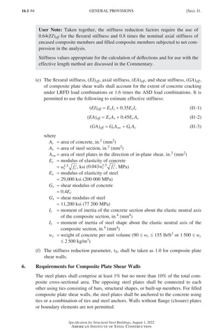 16.1-94
Specification for Structural Steel Buildings, August 1, 2022
American Institute of Steel Construction
User Note: Taken together, the stiffness reduction factors require the use of
0.64(EI)eff for the flexural stiffness and 0.8 times the nominal axial stiffness of
encased composite members and filled composite members subjected to net com-
pression in the analysis.
Stiffness values appropriate for the calculation of deflections and for use with the
effective length method are discussed in the Commentary.
(e)	
The flexural stiffness, (EI)eff, axial stiffness, (EA)eff, and shear stiffness, (GA)eff,
of composite plate shear walls shall account for the extent of concrete cracking
under LRFD load combinations or 1.6 times the ASD load combinations. It is
permitted to use the following to estimate effective stiffness:
(EI)eff = EsIs + 0.35EcIc (I1-1)
(EA)eff = EsAs + 0.45EcAc (I1-2)
(GA)eff = GsAsw + GcAc (I1-3)
where
Ac = area of concrete, in.2 (mm2)
As = area of steel section, in.2 (mm2)
Asw = area of steel plates in the direction of in-plane shear, in.2 (mm2)
Ec = modulus of elasticity of concrete
=
w f
c c
1 5
.
′, ksi (0 043 1 5
. .
w f
c c′, MPa)
Es = modulus of elasticity of steel
=
29,000 ksi (200 000 MPa)
Gc = shear modulus of concrete
=
0.4Ec
Gs = shear modulus of steel
=
11,200 ksi (77 200 MPa)
Ic = 
moment of inertia of the concrete section about the elastic neutral axis
of the composite section, in.4 (mm4)
Is = 
moment of inertia of steel shape about the elastic neutral axis of the
composite section, in.4 (mm4)
wc = 
weight of concrete per unit volume (90 ≤ wc ≤ 155 lb/ft3 or 1 500 ≤ wc
≤ 2 500 kg/m3)
(f)	
The stiffness reduction parameter, τb, shall be taken as 1.0 for composite plate
shear walls.
6. Requirements for Composite Plate Shear Walls
The steel plates shall comprise at least 1% but no more than 10% of the total com-
posite cross-sectional area. The opposing steel plates shall be connected to each
other using ties consisting of bars, structural shapes, or built-up members. For filled
composite plate shear walls, the steel plates shall be anchored to the concrete using
ties or a combination of ties and steel anchors. Walls without flange (closure) plates
or boundary elements are not permitted.
GENERAL PROVISIONS [Sect. I1.
Part 16.1 G-I (075-120).indd 94
Part 16.1 G-I (075-120).indd 94 2023-01-10 7:41 PM
2023-01-10 7:41 PM
 