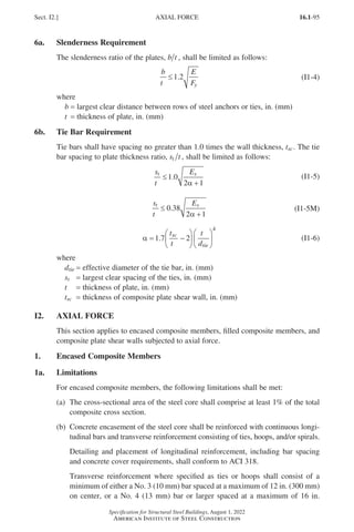 16.1-95
Specification for Structural Steel Buildings, August 1, 2022
American Institute of Steel Construction
6a. Slenderness Requirement
The slenderness ratio of the plates, b t , shall be limited as follows:
b
t
E
Fy
≤1 2
. (I1-4)
where
b = largest clear distance between rows of steel anchors or ties, in. (mm)
t = thickness of plate, in. (mm)
6b. Tie Bar Requirement
Tie bars shall have spacing no greater than 1.0 times the wall thickness, tsc. The tie
bar spacing to plate thickness ratio, s t
t , shall be limited as follows:
s
t
E
t s
≤
+
1 0
2 1
.
α
(I1-5)
s
t
E
t s
≤
+
0 38
2 1
.
α
(I1-5M)
α = −












1 7 2
4
.
t
t
t
d
sc
tie
(I1-6)
where
dtie = effective diameter of the tie bar, in. (mm)
st = largest clear spacing of the ties, in. (mm)
t = thickness of plate, in. (mm)
tsc = thickness of composite plate shear wall, in. (mm)
I2. AXIAL FORCE
This section applies to encased composite members, filled composite members, and
composite plate shear walls subjected to axial force.
1. Encased Composite Members
1a. Limitations
For encased composite members, the following limitations shall be met:
(a)	
The cross-sectional area of the steel core shall comprise at least 1% of the total
composite cross section.
(b)	
Concrete encasement of the steel core shall be reinforced with continuous longi-
tudinal bars and transverse reinforcement consisting of ties, hoops, and/or spirals.
Detailing and placement of longitudinal reinforcement, including bar spacing
and concrete cover requirements, shall conform to ACI 318.
Transverse reinforcement where specified as ties or hoops shall consist of a
minimum of either a No. 3 (10 mm) bar spaced at a maximum of 12 in. (300 mm)
on center, or a No. 4 (13 mm) bar or larger spaced at a maximum of 16 in.
Sect. I2.] AXIAL FORCE
Part 16.1 G-I (075-120).indd 95
Part 16.1 G-I (075-120).indd 95 2023-01-10 7:41 PM
2023-01-10 7:41 PM
 