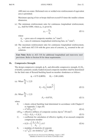 16.1-96
Specification for Structural Steel Buildings, August 1, 2022
American Institute of Steel Construction
(400 mm) on center. Deformed wire or welded wire reinforcement of equivalent
area is permitted.
Maximum spacing of ties or hoops shall not exceed 0.5 times the smaller column
dimension.
(c) 
The minimum reinforcement ratio for continuous longitudinal reinforcement,
ρsr, shall be 0.004, where ρsr is given by
ρsr
sr
g
A
A
= (I2-1)
where
Ag = gross area of composite member, in.2 (mm2)
Asr = area of continuous longitudinal reinforcing bars, in.2 (mm2)
(d)	
The maximum reinforcement ratio for continuous longitudinal reinforcement,
ρsr, shall meet ACI 318 with the gross area of concrete, Ag, assumed in the cal-
culations.
User Note: Refer to ACI 318 for additional longitudinal and transverse steel
provisions. Refer to Section I4 for shear requirements.
1b. Compressive Strength
The design compressive strength, fcPn, and allowable compressive strength, Pn c
Ω ,
of doubly symmetric axially loaded encased composite members shall be determined
for the limit state of flexural buckling based on member slenderness as follows:
fc = 0.75 (LRFD)   Wc = 2.00 (ASD)
(a) When
P
P
no
e
≤ 2 25
.
P P
n no
P
P
no
e
=








0 658
. (I2-2)   
(b) When
P
P
no
e
 2 25
.
Pn = 0.877Pe (I2-3)
where
Pe = 
elastic critical buckling load determined in accordance with Chapter C
or Appendix 7, kips (N)
=
π2
( )
EI L
eff c
2
(I2-4)
( )
EI eff = effective stiffness of composite section, kip-in.2 (N-mm2)
=
EsIs + EsIsr + C1EcIc (I2-5)
C1 = 
coefficient for calculation of effective rigidity of an encased composite
compression member
=
0 25 3 0 7
. .
+
+





 ≤
A A
A
s sr
g
(I2-6)
Ec = modulus of elasticity of concrete
=
w f
c c
1 5
.
′ , ksi (0 043 1 5
. .
w f
c c′, MPa)
AXIAL FORCE [Sect. I2.
Part 16.1 G-I (075-120).indd 96
Part 16.1 G-I (075-120).indd 96 2023-01-10 7:41 PM
2023-01-10 7:41 PM
 