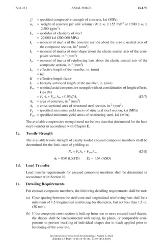 16.1-97
Specification for Structural Steel Buildings, August 1, 2022
American Institute of Steel Construction
′
fc = specified compressive strength of concrete, ksi (MPa)
wc = 
weight of concrete per unit volume (90 ≤ wc ≤ 155 lb/ft3 or 1500 ≤ wc ≤
2 500 kg/m3)
Es = modulus of elasticity of steel
= 29,000 ksi (200 000 MPa)
Ic = 
moment of inertia of the concrete section about the elastic neutral axis of
the composite section, in.4 (mm4)
Is = 
moment of inertia of steel shape about the elastic neutral axis of the com-
posite section, in.4 (mm4)
Isr = 
moment of inertia of reinforcing bars about the elastic neutral axis of the
composite section, in.4 (mm4)
Lc = effective length of the member, in. (mm)
= KL
K = effective length factor
L = laterally unbraced length of the member, in. (mm)
Pno = 
nominal axial compressive strength without consideration of length effects,
kips (N)
=
= + + ′
F A F A f A
y s ysr sr c c
0 85
. (I2-7)
Ac = area of concrete, in.2 (mm2)
As = cross-sectional area of structural steel section, in.2 (mm2)
Fy = specified minimum yield stress of structural steel section, ksi (MPa)
Fysr = specified minimum yield stress of reinforcing steel, ksi (MPa)
The available compressive strength need not be less than that determined for the bare
steel member in accordance with Chapter E.
1c. Tensile Strength
The available tensile strength of axially loaded encased composite members shall be
determined for the limit state of yielding as
Pn = FyAs + FysrAsr (I2-8)
φt = 0.90 (LRFD)   Wt = 1.67 (ASD)
1d. Load Transfer
Load transfer requirements for encased composite members shall be determined in
accordance with Section I6.
1e. Detailing Requirements
For encased composite members, the following detailing requirements shall be met:
(a)	
Clear spacing between the steel core and longitudinal reinforcing bars shall be a
minimum of 1.5 longitudinal reinforcing bar diameters, but not less than 1.5 in.
(38 mm).
(b) 
If the composite cross section is built up from two or more encased steel shapes,
the shapes shall be interconnected with lacing, tie plates, or comparable com-
ponents to prevent buckling of individual shapes due to loads applied prior to
hardening of the concrete.
Sect. I2.] AXIAL FORCE
Part 16.1 G-I (075-120).indd 97
Part 16.1 G-I (075-120).indd 97 2023-01-10 7:41 PM
2023-01-10 7:41 PM
 