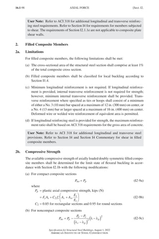 16.1-98
Specification for Structural Steel Buildings, August 1, 2022
American Institute of Steel Construction
User Note: Refer to ACI 318 for additional longitudinal and transverse reinforc-
ing steel requirements. Refer to Section I4 for requirements for members subjected
to shear. The requirements of Section I2.1.1e are not applicable to composite plate
shear walls.
2. Filled Composite Members
2a. Limitations
For filled composite members, the following limitations shall be met:
(a)	
The cross-sectional area of the structural steel section shall comprise at least 1%
of the total composite cross section.
(b)	
Filled composite members shall be classified for local buckling according to
Section I1.4.
(c)	
Minimum longitudinal reinforcement is not required. If longitudinal reinforce-
ment is provided, internal transverse reinforcement is not required for strength;
however, minimum internal transverse reinforcement shall be provided. Trans-
verse reinforcement where specified as ties or hoops shall consist of a minimum
of either a No. 3 (10 mm) bar spaced at a maximum of 12 in. (300 mm) on center, or
a No. 4 (13 mm) bar or larger spaced at a maximum of 16 in. (400 mm) on center.
Deformed wire or welded wire reinforcement of equivalent area is permitted.
(d)	
If longitudinal reinforcing steel is provided for strength, the maximum reinforce-
ment ratio shall be based on ACI 318 requirements for the gross area of concrete.
User Note: Refer to ACI 318 for additional longitudinal and transverse steel
provisions. Refer to Section I4 and Section I4 Commentary for shear in filled
composite members.
2b. Compressive Strength
The available compressive strength of axially loaded doubly symmetric filled compo-
site members shall be determined for the limit state of flexural buckling in accor-
dance with Section I2.1b with the following modifications:
(a) For compact composite sections
Pno = Pp (I2-9a)
where
Pp = plastic axial compressive strength, kips (N)
=
F A C f A A
E
E
y s c c sr
s
c
+ ′ +






2 (I2-9b)
C2 = 0.85 for rectangular sections and 0.95 for round sections
(b) For noncompact composite sections
P P
P P
no p
p y
r p
p
= −
−
−
( )
−
( )
λ λ
λ λ
2
2
(I2-9c)
AXIAL FORCE [Sect. I2.
Part 16.1 G-I (075-120).indd 98
Part 16.1 G-I (075-120).indd 98 2023-01-10 7:41 PM
2023-01-10 7:41 PM
 