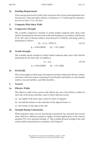 16.1-100
Specification for Structural Steel Buildings, August 1, 2022
American Institute of Steel Construction
2e. Detailing Requirements
Clear spacing between the inside of the structural steel section and longitudinal rein-
forcing steel, where provided, shall be a minimum of 1.5 reinforcing bar diameters,
but not less than 1.5 in. (38 mm).
3. Composite Plate Shear Walls
3a. Compressive Strength
The available compressive strength of axially loaded composite plate shear walls
shall be determined for the limit state of flexural buckling in accordance with Section
I2.1b. The value of flexural stiffness from Section I1.5 shall be used along with Pno
determined as follows:
P F A f A
no y s c c
= + ′
0 85
. (I2-15)
φc = 0.90 (LRFD)   Wc = 1.67 (ASD)
3b. Tensile Strength
The available tensile strength of axially loaded composite plate shear walls shall be
determined for the limit state of yielding as
P A F
n s y
= (I2-16)
φt = 0.90 (LRFD)   Wt = 1.67 (ASD)
I3. FLEXURE
This section applies to three types of composite members subjected to flexure: compo-
site beams with steel anchors consisting of steel headed stud anchors or steel channel
anchors, encased members, and filled members.
1. General
1a. Effective Width
The effective width of the concrete slab shall be the sum of the effective widths for
each side of the beam centerline, each of which shall not exceed
(a) one-eighth of the beam span, center-to-center of supports;
(b) one-half the distance to the centerline of the adjacent beam; or
(c) the distance to the edge of the slab.
1b. Strength During Construction
When temporary shores are not used during construction, the structural steel section
alone shall have sufficient strength to support all loads applied prior to the concrete
attaining 75% of its specified strength, ′
fc . The available flexural strength of the steel
section shall be determined in accordance with Chapter F.
AXIAL FORCE [Sect. I2.
Part 16.1 G-I (075-120).indd 100
Part 16.1 G-I (075-120).indd 100 2023-01-10 7:41 PM
2023-01-10 7:41 PM
 