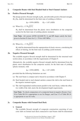 16.1-101
Specification for Structural Steel Buildings, August 1, 2022
American Institute of Steel Construction
2. Composite Beams with Steel Headed Stud or Steel Channel Anchors
2a. Positive Flexural Strength
The design positive flexural strength, φbMn, and allowable positive flexural strength,
Mn b
Ω , shall be determined for the limit state of yielding as follows:
φb = 0.90 (LRFD)   Wb = 1.67 (ASD)
(a) When h t E F
w y
≤ 3 76
.
Mn shall be determined from the plastic stress distribution on the composite
section for the limit state of yielding (plastic moment).
User Note: All current ASTM A6/A6M W, S, and HP shapes satisfy the limit
given in Section I3.2a(a) for Fy ≤ 70 ksi (485 MPa).
(b) When h t E F
w y
 3 76
. 			
Mn shall be determined from the superposition of elastic stresses, considering the
effects of shoring, for the limit state of yielding (yield moment).
2b. Negative Flexural Strength
The available negative flexural strength shall be determined for the structural steel
section alone, in accordance with the requirements of Chapter F.
Alternatively, the available negative flexural strength shall be determined from the
plastic stress distribution for the composite section, for the limit state of yielding
(plastic moment), with
φb = 0.90 (LRFD)   Wb = 1.67 (ASD)
provided that the following limitations are met:
(a) The steel beam is compact and is braced in accordance with Chapter F.
(b)	
Steel headed stud or steel channel anchors connect the slab to the steel beam in
the negative moment region.
(c)	
The slab longitudinal reinforcement parallel to the steel beam, within the effec-
tive width of the slab, meets the development length requirements.
User Note: To check compactness of a composite beam in negative flexure, Case
10 in Table B4.1b is appropriate to use for flanges, and Case 15 of Table B4.1b
is appropriate to use for webs.
2c. Composite Beams with Formed Steel Deck
1. General
The available flexural strength of composite construction consisting of con-
crete slabs on formed steel deck connected to steel beams shall be determined
Sect. I3.] FLEXURE
Part 16.1 G-I (075-120).indd 101
Part 16.1 G-I (075-120).indd 101 2023-01-10 7:41 PM
2023-01-10 7:41 PM
 