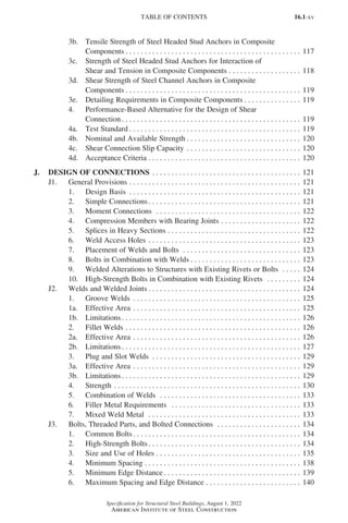 16.1-xv
Specification for Structural Steel Buildings, August 1, 2022
American Institute of Steel Construction
3b. Tensile Strength of Steel Headed Stud Anchors in Composite
Components. . . . . . . . . . . . . . . . . . . . . . . . . . . . . . . . . . . . . . . . . . . . . . . 117
3c. Strength of Steel Headed Stud Anchors for Interaction of
Shear and Tension in Composite Components. . . . . . . . . . . . . . . . . . . . 118
3d. Shear Strength of Steel Channel Anchors in Composite
Components. . . . . . . . . . . . . . . . . . . . . . . . . . . . . . . . . . . . . . . . . . . . . . . 119
3e. Detailing Requirements in Composite Components. . . . . . . . . . . . . . . . 119
4. Performance-Based Alternative for the Design of Shear
Connection. . . . . . . . . . . . . . . . . . . . . . . . . . . . . . . . . . . . . . . . . . . . . . . . 119
4a. Test Standard. . . . . . . . . . . . . . . . . . . . . . . . . . . . . . . . . . . . . . . . . . . . . . 119
4b. Nominal and Available Strength. . . . . . . . . . . . . . . . . . . . . . . . . . . . . . . 120
4c. Shear Connection Slip Capacity. . . . . . . . . . . . . . . . . . . . . . . . . . . . . . . 120
4d. Acceptance Criteria. . . . . . . . . . . . . . . . . . . . . . . . . . . . . . . . . . . . . . . . . 120
J. DESIGN OF CONNECTIONS. . . . . . . . . . . . . . . . . . . . . . . . . . . . . . . . . . . . . . . . 121
J1. General Provisions. . . . . . . . . . . . . . . . . . . . . . . . . . . . . . . . . . . . . . . . . . . . . . 121
1. Design Basis . . . . . . . . . . . . . . . . . . . . . . . . . . . . . . . . . . . . . . . . . . . . . . 121
2. Simple Connections. . . . . . . . . . . . . . . . . . . . . . . . . . . . . . . . . . . . . . . . . 121
3. Moment Connections . . . . . . . . . . . . . . . . . . . . . . . . . . . . . . . . . . . . . . . 122
4. Compression Members with Bearing Joints. . . . . . . . . . . . . . . . . . . . . . 122
5. Splices in Heavy Sections. . . . . . . . . . . . . . . . . . . . . . . . . . . . . . . . . . . . 122
6. Weld Access Holes. . . . . . . . . . . . . . . . . . . . . . . . . . . . . . . . . . . . . . . . . 123
7. Placement of Welds and Bolts . . . . . . . . . . . . . . . . . . . . . . . . . . . . . . . . 123
8. Bolts in Combination with Welds. . . . . . . . . . . . . . . . . . . . . . . . . . . . . . 123
9. Welded Alterations to Structures with Existing Rivets or Bolts . . . . . . 124
10. High-Strength Bolts in Combination with Existing Rivets . . . . . . . . . . 124
J2. Welds and Welded Joints. . . . . . . . . . . . . . . . . . . . . . . . . . . . . . . . . . . . . . . . . 124
1. Groove Welds . . . . . . . . . . . . . . . . . . . . . . . . . . . . . . . . . . . . . . . . . . . . . 125
1a. Effective Area. . . . . . . . . . . . . . . . . . . . . . . . . . . . . . . . . . . . . . . . . . . . . 125
1b. Limitations. . . . . . . . . . . . . . . . . . . . . . . . . . . . . . . . . . . . . . . . . . . . . . . . 126
2. Fillet Welds. . . . . . . . . . . . . . . . . . . . . . . . . . . . . . . . . . . . . . . . . . . . . . . 126
2a. Effective Area. . . . . . . . . . . . . . . . . . . . . . . . . . . . . . . . . . . . . . . . . . . . . 126
2b. Limitations. . . . . . . . . . . . . . . . . . . . . . . . . . . . . . . . . . . . . . . . . . . . . . . . 127
3. Plug and Slot Welds . . . . . . . . . . . . . . . . . . . . . . . . . . . . . . . . . . . . . . . . 129
3a. Effective Area. . . . . . . . . . . . . . . . . . . . . . . . . . . . . . . . . . . . . . . . . . . . . 129
3b. Limitations. . . . . . . . . . . . . . . . . . . . . . . . . . . . . . . . . . . . . . . . . . . . . . . . 129
4. Strength. . . . . . . . . . . . . . . . . . . . . . . . . . . . . . . . . . . . . . . . . . . . . . . . . . 130
5. Combination of Welds . . . . . . . . . . . . . . . . . . . . . . . . . . . . . . . . . . . . . . 133
6. Filler Metal Requirements . . . . . . . . . . . . . . . . . . . . . . . . . . . . . . . . . . . 133
7. Mixed Weld Metal . . . . . . . . . . . . . . . . . . . . . . . . . . . . . . . . . . . . . . . . . 133
J3. Bolts, Threaded Parts, and Bolted Connections . . . . . . . . . . . . . . . . . . . . . . . 134
1. Common Bolts. . . . . . . . . . . . . . . . . . . . . . . . . . . . . . . . . . . . . . . . . . . . . 134
2. High-Strength Bolts. . . . . . . . . . . . . . . . . . . . . . . . . . . . . . . . . . . . . . . . . 134
3. Size and Use of Holes. . . . . . . . . . . . . . . . . . . . . . . . . . . . . . . . . . . . . . . 135
4. Minimum Spacing. . . . . . . . . . . . . . . . . . . . . . . . . . . . . . . . . . . . . . . . . . 138
5. Minimum Edge Distance. . . . . . . . . . . . . . . . . . . . . . . . . . . . . . . . . . . . . 139
6. Maximum Spacing and Edge Distance. . . . . . . . . . . . . . . . . . . . . . . . . . 140
TABLE OF CONTENTS
Part 16.1 Prelims (i-lxvi).indd 15
Part 16.1 Prelims (i-lxvi).indd 15 2023-01-11 9:08 AM
2023-01-11 9:08 AM
 