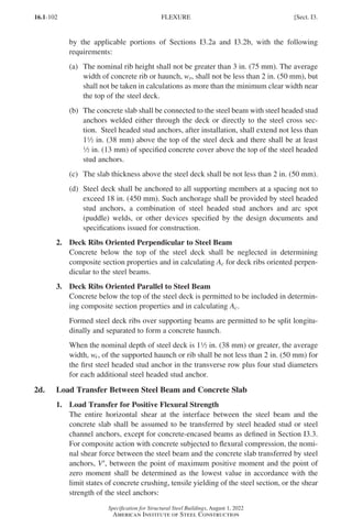 16.1-102
Specification for Structural Steel Buildings, August 1, 2022
American Institute of Steel Construction
by the applicable portions of Sections I3.2a and I3.2b, with the following
requirements:
(a)	
The nominal rib height shall not be greater than 3 in. (75 mm). The average
width of concrete rib or haunch, wr, shall not be less than 2 in. (50 mm), but
shall not be taken in calculations as more than the minimum clear width near
the top of the steel deck.
(b)	
The concrete slab shall be connected to the steel beam with steel headed stud
anchors welded either through the deck or directly to the steel cross sec-
tion. Steel headed stud anchors, after installation, shall extend not less than
12 in. (38 mm) above the top of the steel deck and there shall be at least
2 in. (13 mm) of specified concrete cover above the top of the steel headed
stud anchors.
(c)	
The slab thickness above the steel deck shall be not less than 2 in. (50 mm).
(d)	
Steel deck shall be anchored to all supporting members at a spacing not to
exceed 18 in. (450 mm). Such anchorage shall be provided by steel headed
stud anchors, a combination of steel headed stud anchors and arc spot
(puddle) welds, or other devices specified by the design documents and
specifications issued for construction.
2. Deck Ribs Oriented Perpendicular to Steel Beam
Concrete below the top of the steel deck shall be neglected in determining
composite section properties and in calculating Ac for deck ribs oriented perpen-
dicular to the steel beams.
3. Deck Ribs Oriented Parallel to Steel Beam
Concrete below the top of the steel deck is permitted to be included in determin-
ing composite section properties and in calculating Ac.
Formed steel deck ribs over supporting beams are permitted to be split longitu-
dinally and separated to form a concrete haunch.
When the nominal depth of steel deck is 12 in. (38 mm) or greater, the average
width, wr, of the supported haunch or rib shall be not less than 2 in. (50 mm) for
the first steel headed stud anchor in the transverse row plus four stud diameters
for each additional steel headed stud anchor.
2d. Load Transfer Between Steel Beam and Concrete Slab
1. Load Transfer for Positive Flexural Strength
The entire horizontal shear at the interface between the steel beam and the
concrete slab shall be assumed to be transferred by steel headed stud or steel
channel anchors, except for concrete-encased beams as defined in Section I3.3.
For composite action with concrete subjected to flexural compression, the nomi-
nal shear force between the steel beam and the concrete slab transferred by steel
anchors, V′, between the point of maximum positive moment and the point of
zero moment shall be determined as the lowest value in accordance with the
limit states of concrete crushing, tensile yielding of the steel section, or the shear
strength of the steel anchors:
FLEXURE [Sect. I3.
Part 16.1 G-I (075-120).indd 102
Part 16.1 G-I (075-120).indd 102 2023-01-10 7:41 PM
2023-01-10 7:41 PM
 
