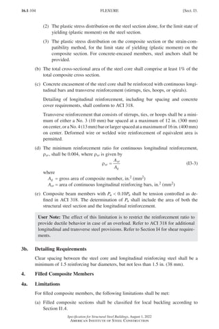 16.1-104
Specification for Structural Steel Buildings, August 1, 2022
American Institute of Steel Construction
(2)	
The plastic stress distribution on the steel section alone, for the limit state of
yielding (plastic moment) on the steel section.
(3)	
The plastic stress distribution on the composite section or the strain-com-
patibility method, for the limit state of yielding (plastic moment) on the
composite section. For concrete-encased members, steel anchors shall be
provided.
(b)	
The total cross-sectional area of the steel core shall comprise at least 1% of the
total composite cross section.
(c)	
Concrete encasement of the steel core shall be reinforced with continuous longi-
tudinal bars and transverse reinforcement (stirrups, ties, hoops, or spirals).

Detailing of longitudinal reinforcement, including bar spacing and concrete
cover requirements, shall conform to ACI 318.
Transverse reinforcement that consists of stirrups, ties, or hoops shall be a mini-
mum of either a No. 3 (10 mm) bar spaced at a maximum of 12 in. (300 mm)
on center, or a No. 4 (13 mm) bar or larger spaced at a maximum of 16 in. (400 mm)
on center. Deformed wire or welded wire reinforcement of equivalent area is
permitted.
(d)	
The minimum reinforcement ratio for continuous longitudinal reinforcement,
ρsr, shall be 0.004, where ρsr is given by
ρsr
sr
g
A
A
= (I3-3)
where
Ag = gross area of composite member, in.2 (mm2)
Asr = area of continuous longitudinal reinforcing bars, in.2 (mm2)
(e)	
Composite beam members with Pu  0.10Pn shall be tension controlled as de-
fined in ACI 318. The determination of Pn shall include the area of both the
structural steel section and the longitudinal reinforcement.
User Note: The effect of this limitation is to restrict the reinforcement ratio to
provide ductile behavior in case of an overload. Refer to ACI 318 for additional
longitudinal and transverse steel provisions. Refer to Section I4 for shear require-
ments.
3b. Detailing Requirements
Clear spacing between the steel core and longitudinal reinforcing steel shall be a
minimum of 1.5 reinforcing bar diameters, but not less than 1.5 in. (38 mm).
4. Filled Composite Members
4a. Limitations
For filled composite members, the following limitations shall be met:
(a)	
Filled composite sections shall be classified for local buckling according to
Section I1.4.
FLEXURE [Sect. I3.
Part 16.1 G-I (075-120).indd 104
Part 16.1 G-I (075-120).indd 104 2023-01-10 7:41 PM
2023-01-10 7:41 PM
 