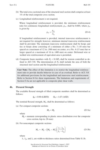 16.1-105
Specification for Structural Steel Buildings, August 1, 2022
American Institute of Steel Construction
(b)	
The total cross-sectional area of the structural steel section shall comprise at least
1% of the total composite cross section.
(c) Longitudinal reinforcement is not required.
Where longitudinal reinforcement is provided, the minimum reinforcement
ratio for continuous longitudinal reinforcement, ρsr, shall be 0.004, where ρsr
is given by
ρsr
sr
g
A
A
= (I3-4)
If longitudinal reinforcement is provided, internal transverse reinforcement is
not required for strength; however, minimum internal transverse reinforcement
shall be provided. The minimum transverse reinforcement shall be hoops and
ties or hoops alone consisting of a minimum of either a No. 3 (10 mm) bar
spaced at a maximum of 12 in. (300 mm) on center, or a No. 4 (13 mm) bar or
larger spaced at a maximum of 16 in. (400 mm) on center. Deformed wire or
welded wire reinforcement of equivalent area is permitted.
(d)	
Composite beam members with Pu  0.10Pn shall be tension controlled as de-
fined in ACI 318. The determination of Pn shall include the area of both the
structural steel section and the longitudinal reinforcement.
User Note: The effect of this limitation is to restrict the longitudinal reinforce-
ment ratio to provide ductile behavior in case of an overload. Refer to ACI 318
for additional provisions for the longitudinal and transverse steel reinforcement.
Refer to Section I4 for shear requirements. The limitations and requirements of
Section I3.4a are not applicable to composite plate shear walls.
4b. Flexural Strength
The available flexural strength of filled composite members shall be determined as
follows:
φb = 0.90 (LRFD)   Wb = 1.67 (ASD)
The nominal flexural strength, Mn, shall be determined as follows:
(a) For compact composite sections
Mn = Mp (I3-5a)
where
Mp = 
moment corresponding to plastic stress distribution over the composite
cross section, kip-in. (N-mm)
(b) For noncompact composite sections
M M M M
n p p y
p
r p
= ( )
−
−






– –
λ λ
λ λ
(I3-5b)
where
l, lp, and lr are width-to-thickness ratios determined from Table I1.1b.
Sect. I3.] FLEXURE
Part 16.1 G-I (075-120).indd 105
Part 16.1 G-I (075-120).indd 105 2023-01-10 7:41 PM
2023-01-10 7:41 PM
 