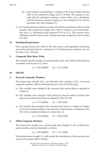 16.1-106
Specification for Structural Steel Buildings, August 1, 2022
American Institute of Steel Construction
My = 
yield moment corresponding to yielding of the tension flange and first
yield of the compression flange, kip-in. (N-mm). The capacity at first
yield shall be calculated assuming a linear elastic stress distribution
with the maximum concrete compressive stress limited to 0.7 ′
fc and the
maximum steel stress limited to Fy.
(c)	
For slender-element composite sections, Mn shall be determined as the first yield
moment. The compression flange stress shall be limited to the critical buck-
ling stress, Fn, determined using Equation I2-10 or I2-11. The concrete stress
distribution shall be linear elastic with the maximum compressive stress limited
to 0.70 ′
fc .
4c. Detailing Requirements
Clear spacing between the inside of the steel section and longitudinal reinforcing
steel where provided shall be a minimum of 1.5 reinforcing bar diameters, but not
less than 1.5 in. (38 mm).
5. Composite Plate Shear Walls
The available flexural strength of composite plate shear walls shall be determined in
accordance with Section I1.2, where
φb = 0.90 (LRFD)   Wb = 1.67 (ASD)
I4. SHEAR
1. Encased Composite Members
The design shear strength, φvVn, and allowable shear strength, Vn v
Ω , of encased
composite members shall be determined based on one of the following:
(a)	
The available shear strength of the structural steel section alone as specified in
Chapter G
(b)	
The available shear strength of the reinforced concrete portion (concrete plus
transverse reinforcement) alone as defined by ACI 318 with
φv = 0.75 (LRFD)   Wv = 2.00 (ASD)
(c)	
The nominal shear strength of the structural steel section, as defined in Chapter
G, plus the nominal strength of the transverse reinforcement, as defined by ACI
318, with a combined resistance or safety factor of
φv = 0.75 (LRFD)   Wv = 2.00 (ASD)
2. Filled Composite Members
The design shear strength, φvVn, and allowable shear strength, Vn v
Ω , of filled com-
posite members shall be determined as follows:
φv = 0.90 (LRFD)   Wv = 1.67 (ASD)
The nominal shear strength, Vn, shall include the contributions of the structural steel
section and concrete infill as follows:
FLEXURE [Sect. I3.
Part 16.1 G-I (075-120).indd 106
Part 16.1 G-I (075-120).indd 106 2023-01-10 7:41 PM
2023-01-10 7:41 PM
 